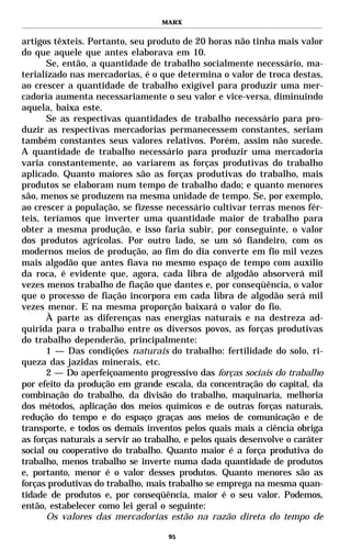 MARX


artigos têxteis. Portanto, seu produto de 20 horas não tinha mais valor
do que aquele que antes elaborava em 10.
       Se, então, a quantidade de trabalho socialmente necessário, ma-
terializado nas mercadorias, é o que determina o valor de troca destas,
ao crescer a quantidade de trabalho exigível para produzir uma mer-
cadoria aumenta necessariamente o seu valor e vice-versa, diminuindo
aquela, baixa este.
       Se as respectivas quantidades de trabalho necessário para pro-
duzir as respectivas mercadorias permanecessem constantes, seriam
também constantes seus valores relativos. Porém, assim não sucede.
A quantidade de trabalho necessário para produzir uma mercadoria
varia constantemente, ao variarem as forças produtivas do trabalho
aplicado. Quanto maiores são as forças produtivas do trabalho, mais
produtos se elaboram num tempo de trabalho dado; e quanto menores
são, menos se produzem na mesma unidade de tempo. Se, por exemplo,
ao crescer a população, se fizesse necessário cultivar terras menos fér-
teis, teríamos que inverter uma quantidade maior de trabalho para
obter a mesma produção, e isso faria subir, por conseguinte, o valor
dos produtos agrícolas. Por outro lado, se um só fiandeiro, com os
modernos meios de produção, ao fim do dia converte em fio mil vezes
mais algodão que antes fiava no mesmo espaço de tempo com auxílio
da roca, é evidente que, agora, cada libra de algodão absorverá mil
vezes menos trabalho de fiação que dantes e, por conseqüência, o valor
que o processo de fiação incorpora em cada libra de algodão será mil
vezes menor. E na mesma proporção baixará o valor do fio.
       À parte as diferenças nas energias naturais e na destreza ad-
quirida para o trabalho entre os diversos povos, as forças produtivas
do trabalho dependerão, principalmente:
       1 — Das condições naturais do trabalho: fertilidade do solo, ri-
queza das jazidas minerais, etc.
       2 — Do aperfeiçoamento progressivo das forças sociais do trabalho
por efeito da produção em grande escala, da concentração do capital, da
combinação do trabalho, da divisão do trabalho, maquinaria, melhoria
dos métodos, aplicação dos meios químicos e de outras forças naturais,
redução do tempo e do espaço graças aos meios de comunicação e de
transporte, e todos os demais inventos pelos quais mais a ciência obriga
as forças naturais a servir ao trabalho, e pelos quais desenvolve o caráter
social ou cooperativo do trabalho. Quanto maior é a força produtiva do
trabalho, menos trabalho se inverte numa dada quantidade de produtos
e, portanto, menor é o valor desses produtos. Quanto menores são as
forças produtivas do trabalho, mais trabalho se emprega na mesma quan-
tidade de produtos e, por conseqüência, maior é o seu valor. Podemos,
então, estabelecer como lei geral o seguinte:
       Os valores das mercadorias estão na razão direta do tempo de

                                    95
 