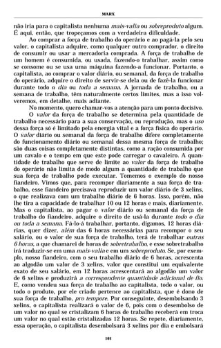 MARX


não iria para o capitalista nenhuma mais-valia ou sobreproduto algum.
É aqui, então, que tropeçamos com a verdadeira dificuldade.
       Ao comprar a força de trabalho do operário e ao pagá-la pelo seu
valor, o capitalista adquire, como qualquer outro comprador, o direito
de consumir ou usar a mercadoria comprada. A força de trabalho de
um homem é consumida, ou usada, fazendo-o trabalhar, assim como
se consome ou se usa uma máquina fazendo-a funcionar. Portanto, o
capitalista, ao comprar o valor diário, ou semanal, da força de trabalho
do operário, adquire o direito de servir-se dela ou de fazê-la funcionar
durante todo o dia ou toda a semana. A jornada de trabalho, ou a
semana de trabalho, têm naturalmente certos limites, mas a isso vol-
veremos, em detalhe, mais adiante.
       No momento, quero chamar-vos a atenção para um ponto decisivo.
       O valor da força de trabalho se determina pela quantidade de
trabalho necessário para a sua conservação, ou reprodução, mas o uso
dessa força só é limitado pela energia vital e a força física do operário.
O valor diário ou semanal da força de trabalho difere completamente
do funcionamento diário ou semanal dessa mesma força de trabalho;
são duas coisas completamente distintas, como a ração consumida por
um cavalo e o tempo em que este pode carregar o cavaleiro. A quan-
tidade de trabalho que serve de limite ao valor da força de trabalho
do operário não limita de modo algum a quantidade de trabalho que
sua força de trabalho pode executar. Tomemos o exemplo do nosso
fiandeiro. Vimos que, para recompor diariamente a sua força de tra-
balho, esse fiandeiro precisava reproduzir um valor diário de 3 xelins,
o que realizava com um trabalho diário de 6 horas. Isso, porém, não
lhe tira a capacidade de trabalhar 10 ou 12 horas e mais, diariamente.
Mas o capitalista, ao pagar o valor diário ou semanal da força de
trabalho do fiandeiro, adquire o direito de usá-la durante todo o dia
ou toda a semana. Fá-lo-á trabalhar, portanto, digamos, 12 horas diá-
rias, quer dizer, além das 6 horas necessárias para recompor o seu
salário, ou o valor de sua força de trabalho, terá de trabalhar outras
6 horas, a que chamarei de horas de sobretrabalho, e esse sobretrabalho
irá traduzir-se em uma mais-valia e em um sobreproduto. Se, por exem-
plo, nosso fiandeiro, com o seu trabalho diário de 6 horas, acrescenta
ao algodão um valor de 3 xelins, valor que constitui um equivalente
exato de seu salário, em 12 horas acrescentará ao algodão um valor
de 6 xelins e produzirá a correspondente quantidade adicional de fio.
E, como vendeu sua força de trabalho ao capitalista, todo o valor, ou
todo o produto, por ele criado pertence ao capitalista, que é dono de
sua força de trabalho, pro tempore. Por conseguinte, desembolsando 3
xelins, o capitalista realizará o valor de 6, pois com o desembolso de
um valor no qual se cristalizam 6 horas de trabalho receberá em troca
um valor no qual estão cristalizadas 12 horas. Se repete, diariamente,
essa operação, o capitalista desembolsará 3 xelins por dia e embolsará

                                   101
 