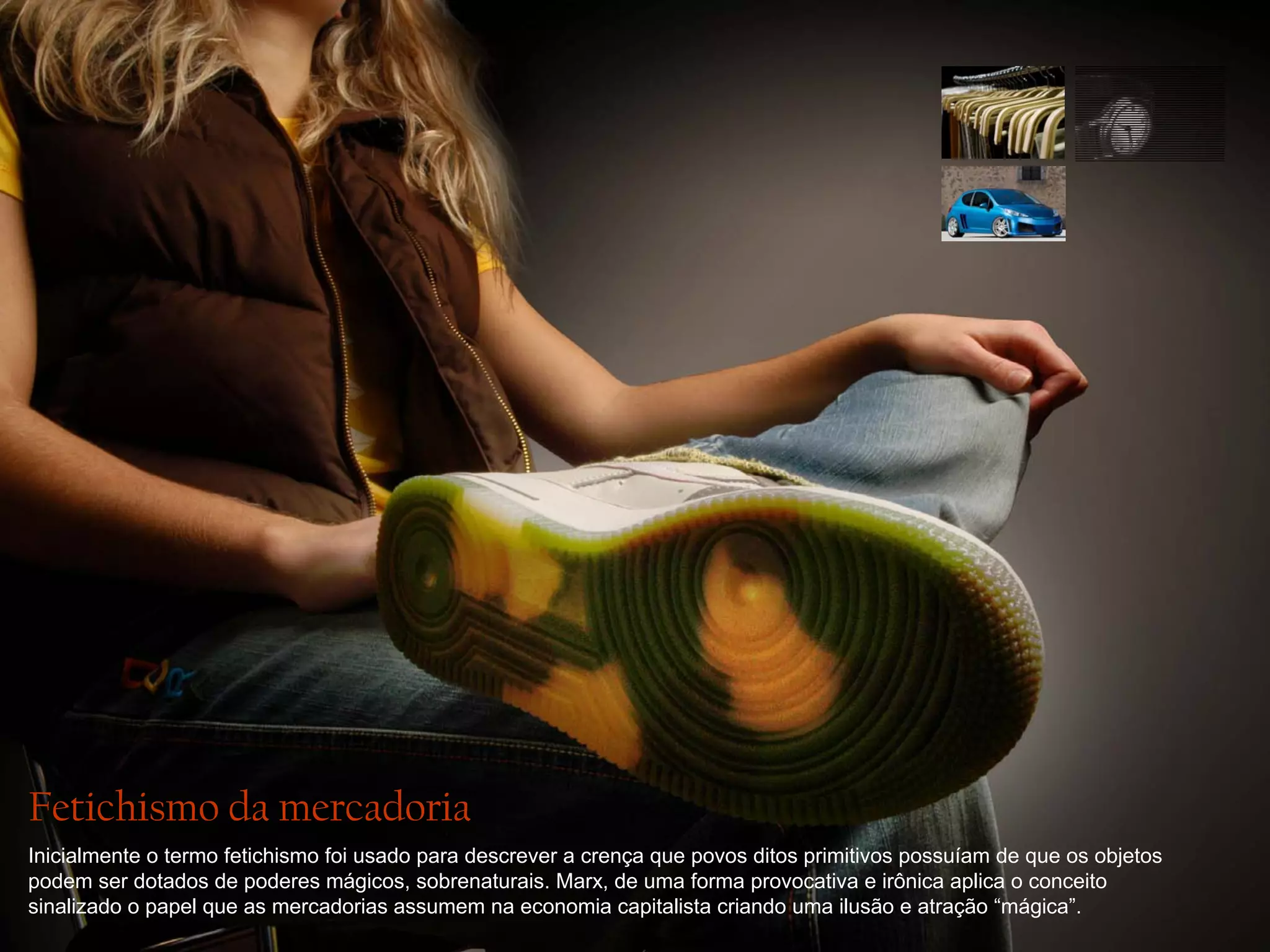 Fetichismo da mercadoria
Inicialmente o termo fetichismo foi usado para descrever a crença que povos ditos primitivos possuíam de que os objetos
podem ser dotados de poderes mágicos, sobrenaturais. Marx, de uma forma provocativa e irônica aplica o conceito
sinalizado o papel que as mercadorias assumem na economia capitalista criando uma ilusão e atração “mágica”.

 