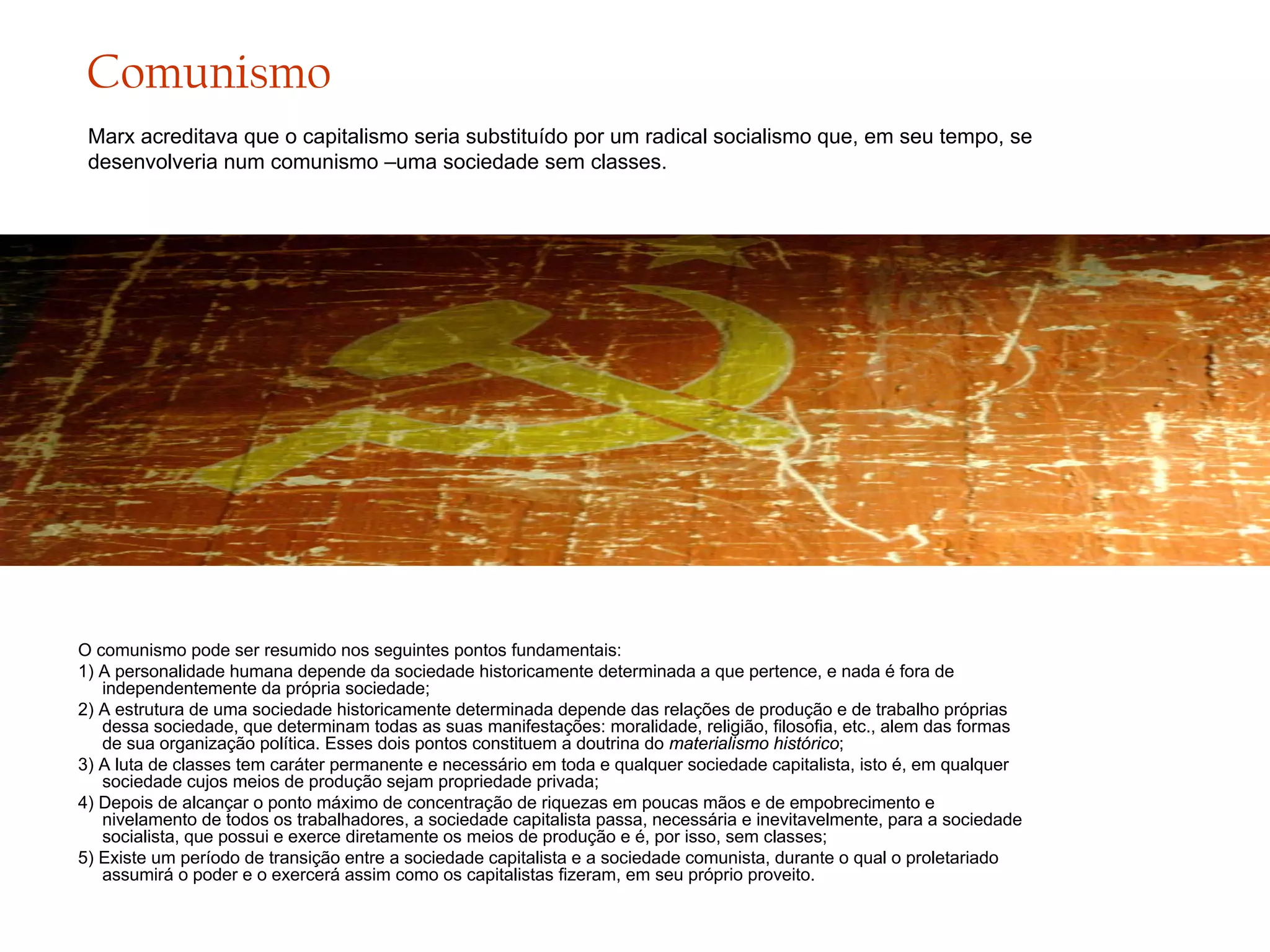 Comunismo
Marx acreditava que o capitalismo seria substituído por um radical socialismo que, em seu tempo, se
desenvolveria num comunismo –uma sociedade sem classes.

O comunismo pode ser resumido nos seguintes pontos fundamentais:
1) A personalidade humana depende da sociedade historicamente determinada a que pertence, e nada é fora de
independentemente da própria sociedade;
2) A estrutura de uma sociedade historicamente determinada depende das relações de produção e de trabalho próprias
dessa sociedade, que determinam todas as suas manifestações: moralidade, religião, filosofia, etc., alem das formas
de sua organização política. Esses dois pontos constituem a doutrina do materialismo histórico;
3) A luta de classes tem caráter permanente e necessário em toda e qualquer sociedade capitalista, isto é, em qualquer
sociedade cujos meios de produção sejam propriedade privada;
4) Depois de alcançar o ponto máximo de concentração de riquezas em poucas mãos e de empobrecimento e
nivelamento de todos os trabalhadores, a sociedade capitalista passa, necessária e inevitavelmente, para a sociedade
socialista, que possui e exerce diretamente os meios de produção e é, por isso, sem classes;
5) Existe um período de transição entre a sociedade capitalista e a sociedade comunista, durante o qual o proletariado
assumirá o poder e o exercerá assim como os capitalistas fizeram, em seu próprio proveito.

 