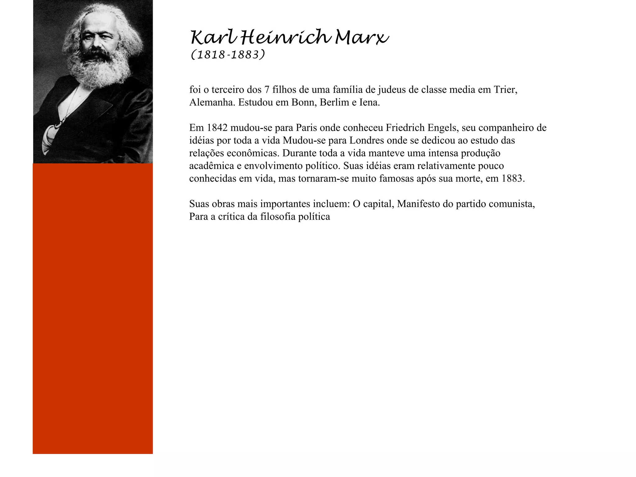 Karl Heinrich Marx
(1818-1883)

foi o terceiro dos 7 filhos de uma família de judeus de classe media em Trier,
Alemanha. Estudou em Bonn, Berlim e Iena.

Karl Marx
(1818-1883)

Em 1842 mudou-se para Paris onde conheceu Friedrich Engels, seu companheiro de
idéias por toda a vida Mudou-se para Londres onde se dedicou ao estudo das
relações econômicas. Durante toda a vida manteve uma intensa produção
acadêmica e envolvimento político. Suas idéias eram relativamente pouco
conhecidas em vida, mas tornaram-se muito famosas após sua morte, em 1883.
Suas obras mais importantes incluem: O capital, Manifesto do partido comunista,
Para a crítica da filosofia política

 
