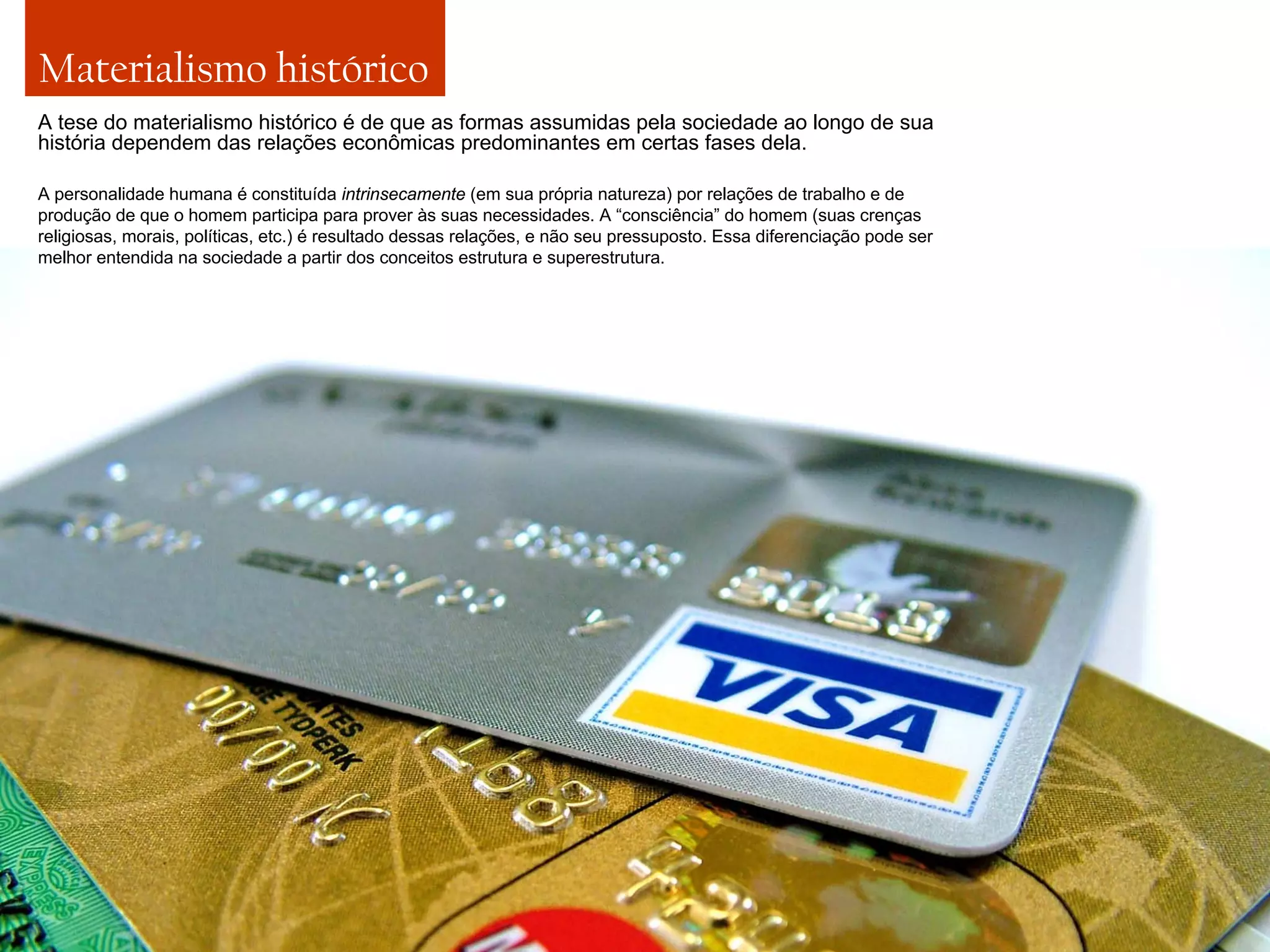 Materialismo histórico
A tese do materialismo histórico é de que as formas assumidas pela sociedade ao longo de sua
história dependem das relações econômicas predominantes em certas fases dela.
A personalidade humana é constituída intrinsecamente (em sua própria natureza) por relações de trabalho e de
produção de que o homem participa para prover às suas necessidades. A “consciência” do homem (suas crenças
religiosas, morais, políticas, etc.) é resultado dessas relações, e não seu pressuposto. Essa diferenciação pode ser
melhor entendida na sociedade a partir dos conceitos estrutura e superestrutura.

 