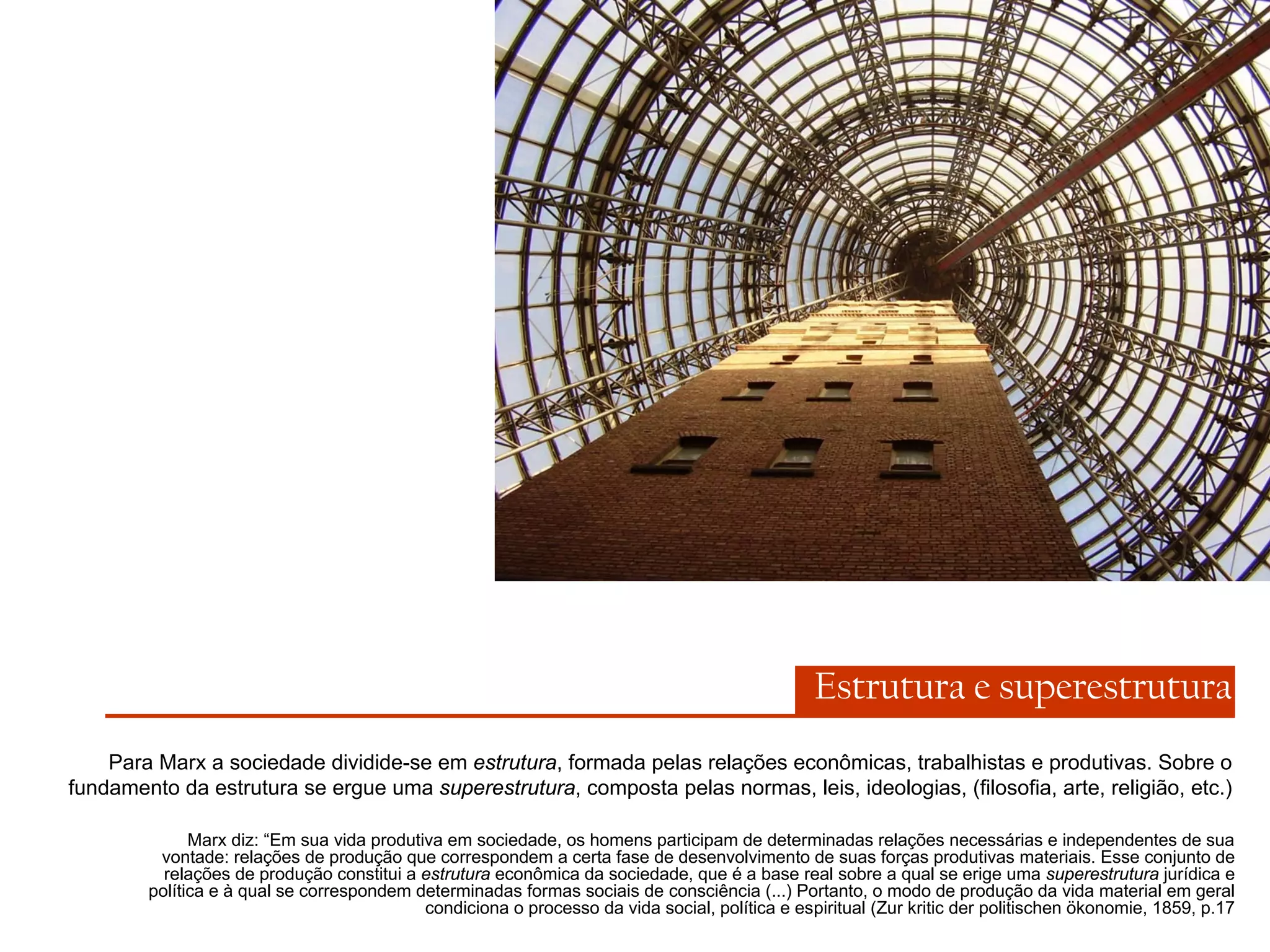 Estrutura e superestrutura
Para Marx a sociedade dividide-se em estrutura, formada pelas relações econômicas, trabalhistas e produtivas. Sobre o
fundamento da estrutura se ergue uma superestrutura, composta pelas normas, leis, ideologias, (filosofia, arte, religião, etc.)
Marx diz: “Em sua vida produtiva em sociedade, os homens participam de determinadas relações necessárias e independentes de sua
vontade: relações de produção que correspondem a certa fase de desenvolvimento de suas forças produtivas materiais. Esse conjunto de
relações de produção constitui a estrutura econômica da sociedade, que é a base real sobre a qual se erige uma superestrutura jurídica e
política e à qual se correspondem determinadas formas sociais de consciência (...) Portanto, o modo de produção da vida material em geral
condiciona o processo da vida social, política e espiritual (Zur kritic der politischen ökonomie, 1859, p.17

 