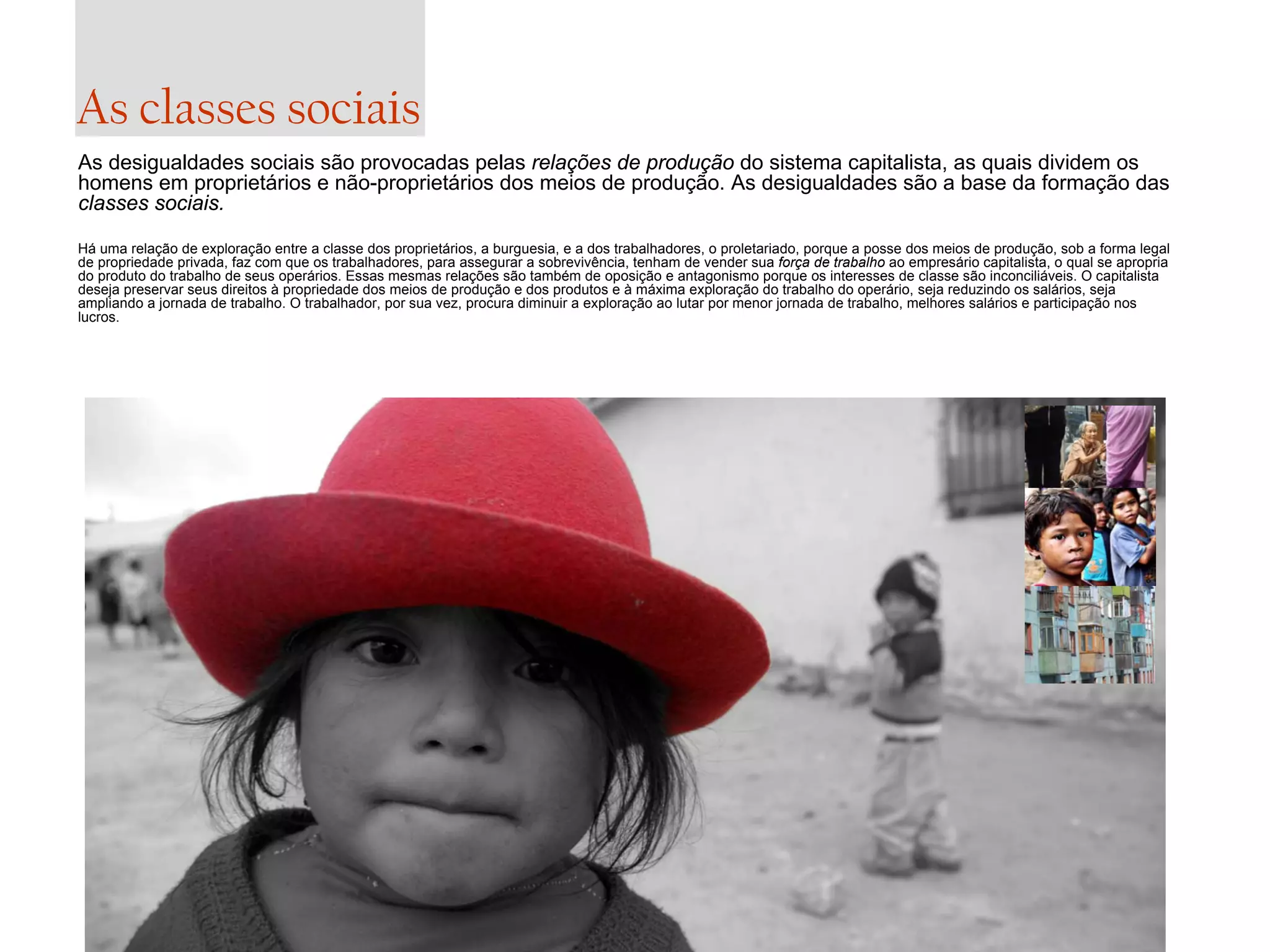 As classes sociais
As desigualdades sociais são provocadas pelas relações de produção do sistema capitalista, as quais dividem os
homens em proprietários e não-proprietários dos meios de produção. As desigualdades são a base da formação das
classes sociais.
Há uma relação de exploração entre a classe dos proprietários, a burguesia, e a dos trabalhadores, o proletariado, porque a posse dos meios de produção, sob a forma legal
de propriedade privada, faz com que os trabalhadores, para assegurar a sobrevivência, tenham de vender sua força de trabalho ao empresário capitalista, o qual se apropria
do produto do trabalho de seus operários. Essas mesmas relações são também de oposição e antagonismo porque os interesses de classe são inconciliáveis. O capitalista
deseja preservar seus direitos à propriedade dos meios de produção e dos produtos e à máxima exploração do trabalho do operário, seja reduzindo os salários, seja
ampliando a jornada de trabalho. O trabalhador, por sua vez, procura diminuir a exploração ao lutar por menor jornada de trabalho, melhores salários e participação nos
lucros.

 