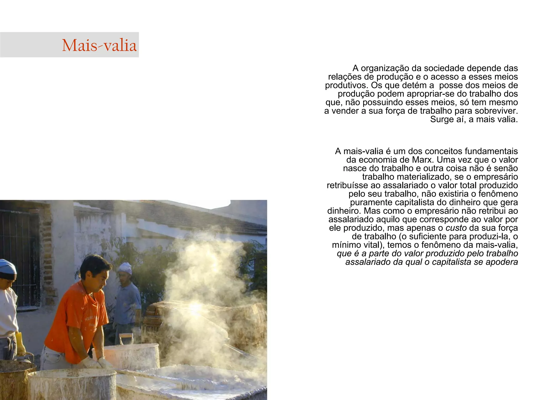 Mais-valia
A organização da sociedade depende das
relações de produção e o acesso a esses meios
produtivos. Os que detém a posse dos meios de
produção podem apropriar-se do trabalho dos
que, não possuindo esses meios, só tem mesmo
a vender a sua força de trabalho para sobreviver.
Surge aí, a mais valia.

A mais-valia é um dos conceitos fundamentais
da economia de Marx. Uma vez que o valor
nasce do trabalho e outra coisa não é senão
trabalho materializado, se o empresário
retribuísse ao assalariado o valor total produzido
pelo seu trabalho, não existiria o fenômeno
puramente capitalista do dinheiro que gera
dinheiro. Mas como o empresário não retribui ao
assalariado aquilo que corresponde ao valor por
ele produzido, mas apenas o custo da sua força
de trabalho (o suficiente para produzi-la, o
mínimo vital), temos o fenômeno da mais-valia,
que é a parte do valor produzido pelo trabalho
assalariado da qual o capitalista se apodera

 
