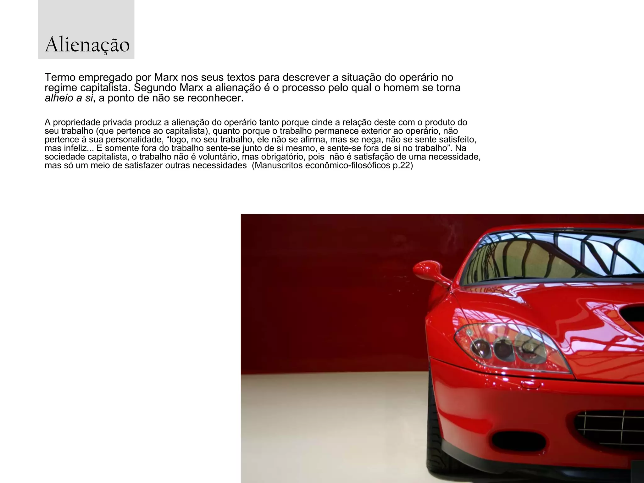Alienação
Termo empregado por Marx nos seus textos para descrever a situação do operário no
regime capitalista. Segundo Marx a alienação é o processo pelo qual o homem se torna
alheio a si, a ponto de não se reconhecer.
A propriedade privada produz a alienação do operário tanto porque cinde a relação deste com o produto do
seu trabalho (que pertence ao capitalista), quanto porque o trabalho permanece exterior ao operário, não
pertence à sua personalidade, “logo, no seu trabalho, ele não se afirma, mas se nega, não se sente satisfeito,
mas infeliz... E somente fora do trabalho sente-se junto de si mesmo, e sente-se fora de si no trabalho”. Na
sociedade capitalista, o trabalho não é voluntário, mas obrigatório, pois não é satisfação de uma necessidade,
mas só um meio de satisfazer outras necessidades (Manuscritos econômico-filosóficos p.22)

 