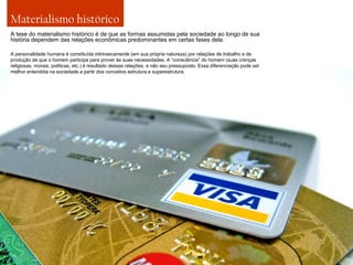 Materialismo histórico
A tese do materialismo histórico é de que as formas assumidas pela sociedade ao longo de sua
história dependem das relações econômicas predominantes em certas fases dela.
A personalidade humana é constituída intrinsecamente (em sua própria natureza) por relações de trabalho e de
produção de que o homem participa para prover às suas necessidades. A “consciência” do homem (suas crenças
religiosas, morais, políticas, etc.) é resultado dessas relações, e não seu pressuposto. Essa diferenciação pode ser
melhor entendida na sociedade a partir dos conceitos estrutura e superestrutura.

 