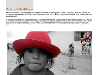As classes sociais
As desigualdades sociais são provocadas pelas relações de produção do sistema capitalista, as quais dividem os
homens em proprietários e não-proprietários dos meios de produção. As desigualdades são a base da formação das
classes sociais.
Há uma relação de exploração entre a classe dos proprietários, a burguesia, e a dos trabalhadores, o proletariado, porque a posse dos meios de produção, sob a forma legal
de propriedade privada, faz com que os trabalhadores, para assegurar a sobrevivência, tenham de vender sua força de trabalho ao empresário capitalista, o qual se apropria
do produto do trabalho de seus operários. Essas mesmas relações são também de oposição e antagonismo porque os interesses de classe são inconciliáveis. O capitalista
deseja preservar seus direitos à propriedade dos meios de produção e dos produtos e à máxima exploração do trabalho do operário, seja reduzindo os salários, seja
ampliando a jornada de trabalho. O trabalhador, por sua vez, procura diminuir a exploração ao lutar por menor jornada de trabalho, melhores salários e participação nos
lucros.

 