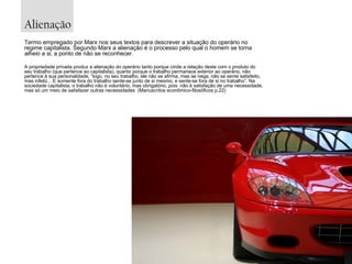 Alienação
Termo empregado por Marx nos seus textos para descrever a situação do operário no
regime capitalista. Segundo Marx a alienação é o processo pelo qual o homem se torna
alheio a si, a ponto de não se reconhecer.
A propriedade privada produz a alienação do operário tanto porque cinde a relação deste com o produto do
seu trabalho (que pertence ao capitalista), quanto porque o trabalho permanece exterior ao operário, não
pertence à sua personalidade, “logo, no seu trabalho, ele não se afirma, mas se nega, não se sente satisfeito,
mas infeliz... E somente fora do trabalho sente-se junto de si mesmo, e sente-se fora de si no trabalho”. Na
sociedade capitalista, o trabalho não é voluntário, mas obrigatório, pois não é satisfação de uma necessidade,
mas só um meio de satisfazer outras necessidades (Manuscritos econômico-filosóficos p.22)

 