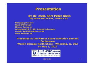 Presentation
           by Dr. med. Karl-Peter Klein
            Dip Pharm Med RCP UK, FFPM RCP UK

Managing Director
AtoZ-CRO GmbH
Clinical Research
Leyenhaus 29, 51491 Overath/Germany
e-mail: kp.klein@atoz-cro.de
www.atoz-cro.de

 Presented at the Marcus Evans Evolution Summit
                    Conference
 Westin Chicago North Shore - Wheeling, IL, USA
                  on May 1, 2012




                        2012‐05‐01                1
 
