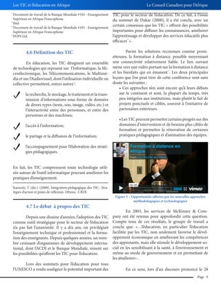 Les TIC et l’éducation en Afrique
11

12
13

14

Le Conseil Canadien pour l’Afrique

Document de travail de la Banque Mondiale #103 - Enseignement
Supérieur en Afrique Francophone
Ibid
Document de travail de la Banque Mondiale #103 - Enseignement
Supérieur en Afrique Francophone
POPS Ltd.

TIC pour le secteur de l’éducation. De ce fait, à l’issue
du sommet de Dakar (2000), il a été conclu, avec un
certain consensus que les TIC « offrent des possibilités
importantes pour diffuser les connaissances, améliorer
l’apprentissage et développer des services éducatifs plus
efficaces ».
16

Parmi les solutions reconnues comme prometteuses, la formation à distance, possible moyennant
En éducation, les TIC désignent un ensemble une connectivité relativement fiable. Le lien suivant
de technologies qui reposent sur l’Informatique, la Mi- mène vers une vidéo portant sur la formation à distance
croélectronique, les Télécommunications, le Multimé- et les bienfaits qui en émanent . Les deux principales
dia et sur l’Audiovisuel, dont l’utilisation individuelle ou leçons que l’on peut tirer de cette conférence sont sans
doute les suivantes :
collective permettent, entres autres :

4.6 Définition des TIC

17

15

la recherche, le stockage, le traitement et la transmission d’informations sous forme de données
de divers types (texte, son, image, vidéo, etc.) et
l’interactivité entre des personnes, et entre des
personnes et des machines;

sur le continent et sont, la plupart du temps, très
peu intégrées aux institutions, mais plutôt le fait de
projets ponctuels et ciblés, souvent à l’initiative de
partenaires extérieurs.

l’accès à l’information;

domaines d’intervention et de besoins plus ciblés de
formation et permettre la rénovation de certaines
pratiques pédagogiques et d’animation des équipes.

le partage et la diffusion de l’information;
l’accompagnement pour l’élaboration des stratégies pédagogiques.
En fait, les TIC comprennent toute technologie utilisée autour de l’outil informatique pouvant améliorer les
pratiques d’enseignement.
15

Karsenti, T. (dir.). (2009). Intégration pédagogique des TIC : Stratégies d’action et pistes de réflexion. Ottawa : CRDI.

4.7 Le débat à propos des TIC
Depuis une dizaine d’années, l’adoption des TIC
comme outil stratégique pour le secteur de l’éducation
n’a pas fait l’unanimité. Il y a dix ans, on privilégiait
l’enseignement technique et professionnel et la formation des enseignants. Depuis quelques années, un nombre croissant d’organismes de développement international, dont l’ACDI et le Banque Mondiale, misent sur
les possibilités qu’offrent les TIC pour l’éducation.
Lors des sommets pour l’éducation pour tous
l’UNESCO a voulu souligner le potentiel important des

Figure 5 – Opportunités offertes par les nouvelles approches
méthodologiques et technologiques

En 2003, les services de McKinsey & Company ont été retenus pour approfondir cette question.
Compte tenu de ces résultats, le groupe de travail a
conclu que: «…l’éducation, en particulier l’éducation
facilitée par les TIC, non seulement favorise le développement économique en améliorant les compétences
des apprenants, mais elle stimule le développement social en les sensibilisant à la santé, à l’environnement et
même au mode de gouvernement et en permettant de
les améliorer» .
18

En ce sens, lors d’un discours prononcé le 28
Page 9

 