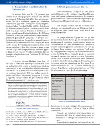 Les TIC et l’éducation en Afrique

Le Conseil Canadien pour l’Afrique

5.1 Coordination et centralisation de
l’information

5.2 Politiques nationales des TIC

Dans l’ensemble de l’Afrique il y a une grande
En somme, l’idée que les TIC puissent agir variabilité au niveau des politiques à l’égard des TIC. Une
comme levier stratégique pour faciliter une réforme chose intéressante est la quasi-unanimité des instances
au niveau de l’éducation fait l’objet d’un certain con- gouvernementales à vouloir instaurer des politiques qui
sensus. Ceci dit, le nombre de rapports qui consolident impliquent des TIC, particulièrement en éducation .
l’information gagnerait à croître pour aider cette planiDes progrès notables ont été accomplis dans
fication . Selon, Farrell et Shafika (2007) « il n’existe ni
plusieurs pays, particulièrement en Afrique du Sud et
documentation consolidée de ce qui se passe actuellement en Afrique dans ce domaine, ni données de ré- en Afrique du Nord à cause d’une connectivité à haut
férence complètes sur l’état de l’utilisation des TIC dans débit avec l’Europe.
l’éducation en Afrique, contre lesquelles les futurs dévelUn groupe important de pays, soit ceux qui sont
oppements puissent être comparés. Les preuves anecdes économies moins stables, qui ont vécu récemment
dotiques suggèrent que de nombreux pays africains et
bailleurs de fonds ont des difficultés à ne pas perdre de des périodes de transition, comptent, entre autres, sur
vue les projets de TIC/éducation sur lesquels ils «n’ont l’utilisation des TIC pour améliorer leurs capacités et
pas de contrôle» et dont ils sont souvent assez peu au soutenir leur développement. Ces derniers sont ceux qui
courant, ce qui rend peu probable que les leçons appris- ont besoin d’une assistance plus soutenue. Finalement,
es de ces projets puissent être à l’avenir utilisées dans les il y a les pays qui sont toujours paralysés par des conflits
stratégies et la planification de l’utilisation des TIC dans et une stabilité politique marquée, qui, pour leur part,
ont peu de moyens pour mettre en œuvre l’intégration
l’éducation. »
des TIC dans le secteur de l’éducation. Dans l’ensemble,
Les travaux récents d’Infodev (voir figure 8) la majorité des états s’entendent pour dire que le dévelont aidé à centraliser beaucoup d’information dans oppement social et économique de leur pays devra
un seul rapport. Par contre, le maintien des efforts de inclure l’utilisation des TIC. D’ailleurs, l’évolution du
coordination et de centralisation d’information con- nombre de politiques nationales concernant les TIC a
cernant les TIC et l’éducation doit faire l’objet de sui- été très positive au cours des dernières années :
vis continus. L’apport des TIC pour pallier à cette situation est d’ailleurs d’un intérêt important. À ce jour,
Développement des politiques nationales de TIC, 2000-2007
le rapport d’Infodev est l’un des plus riches en termes Statut du développe2000*
2005*
2007*
ment d’une politique
d’information par rapport à plusieurs pays.
25

23

24

26

infoDev est un programme de partenariat à l’intérieur de la Banque Mondiale qui cherche à créer des opportunités pour générer de la croissance, la
création d’emploi et la réduction de la pauvreté. Infodev aide les gouvernements ainsi que les organisations axes sur les technologies et les PME à créer
des emplois, augmenter la capacité et les compétences, accroître l’accès au financement et aux marchés, assurer que les politiques adéquates permettent
au commerce de se développer et des faire l’essai de solutions innovantes
dans les marchés en développement. Ceci est fait de concert avec d’autres
programmes de développement, avec la Banque Mondiale et avec des parties prenantes des secteurs privés et public.

nationale de TIC, par
pays
Politique en place

13

28

36

Politique en
développement

10

15

12

Pas de développement
en cours

30

10

5

Total

53

53

Figure 9 - Politiques nationales des TIC

Certains pays ont des politiques bien développées et
structurées. Parmi d’autres celle de la Libye se définit
Figure 8 - Description d’Infodev.
comme suit :
Farrell, Glen and Shafika Isaacs. 2007. Survey of ICT and Educa- Soutenir les initiatives gouvernementales en
tion in Africa: A Summary Report, Based on
utilisant les TIC dans le cadre du Programme in53 Country Surveys. Washington, DC: Infodev / World Bank.
Farrell, Glen and Shafika Isaacs. 2007. Survey of ICT and Educatérimaire de la Stratégie de Réduction de la paution in Africa: A Summary Report, Based on
vreté;
53 Country Surveys. Washington, DC: infoDev / World Bank.
- Standardiser les systèmes opérationnels et les
28

23

24

36
27

Page 12

 