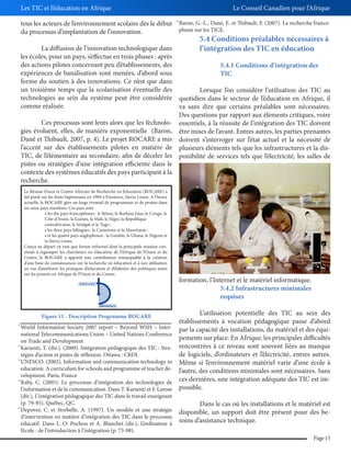 Les TIC et l’éducation en Afrique

Le Conseil Canadien pour l’Afrique

tous les acteurs de l’environnement scolaire dès le début
du processus d’implantation de l’innovation.

36

Baron, G.-L., Dané, E. et Thibault, F. (2007). La recherche francophone sur les TICE.

5.4 Conditions préalables nécessaires à

La diffusion de l’innovation technologique dans
l’intégration des TIC en éducation
les écoles, pour un pays, s’effectue en trois phases : après
des actions pilotes concernant peu d’établissements, des
5.4.1 Conditions d’intégration des
expériences de banalisation sont menées, d’abord sous
TIC
forme du soutien à des innovations. Ce n’est que dans
un troisième temps que la scolarisation éventuelle des
Lorsque l’on considère l’utilisation des TIC au
technologies au sein du système peut être considérée quotidien dans le secteur de l’éducation en Afrique, il
comme réalisée.
va sans dire que certains préalables sont nécessaires.
Des questions par rapport aux éléments critiques, voire
Ces processus sont lents alors que les technolo- essentiels, à la réussite de l’intégration des TIC doivent
gies évoluent, elles, de manière exponentielle (Baron, être mises de l’avant. Entres autres, les parties prenantes
Dané et Thibault, 2007, p. 4). Le projet ROCARE a mis doivent s’interroger sur l’état actuel et la nécessité de
l’accent sur des établissements pilotes en matière de plusieurs éléments tels que les infrastructures et la disTIC, de l’élémentaire au secondaire, afin de déceler les ponibilité de services tels que l’électricité, les salles de
pistes ou stratégies d’une intégration efficiente dans le
contexte des systèmes éducatifs des pays participant à la
recherche.
36

Le Réseau Ouest et Centre Africain de Recherche en Éducation (ROCARE) a
été porté sur les fonts baptismaux en 1989 à Freetown, Sierra Leone. A l’heure
actuelle, le ROCARE gère un large éventail de programmes et de projets dans
ses seize pays membres. Ces pays sont :
Côte d’Ivoire, la Guinée, le Mali, le Niger, la République
centrafricaine, le Sénégal et le Togo ;
la Sierra Leone.
Conçu au départ en tant que forum informel dont la principale mission consistait à regrouper les chercheurs en éducation de l’Afrique de l’Ouest et du
Centre, le ROCARE a apporté une contribution remarquable à la création
d’une base de connaissances sur la recherche en éducation et à son utilisation
en vue d’améliorer les pratiques d’éducation et d’élaborer des politiques axées
sur les preuves en Afrique de l’Ouest et du Centre.

Figure 11 - Description Programme ROCARE
31

32

33

34

35

World Information Society 2007 report – Beyond WSIS – International Telecommunications Union – United Nations Conference
on Trade and Development
Karsenti, T. (dir.). (2009). Intégration pédagogique des TIC : Stratégies d’action et pistes de réflexion. Ottawa : CRDI.
UNESCO. (2002). Information and communication technology in
education. A curriculum for schools and programme of teacher development. Paris, France
Raby, C. (2005). Le processus d’intégration des technologies de
l’information et de la communication. Dans T. Karsenti et F. Larose
(dir.), L’intégration pédagogique des TIC dans le travail enseignant
(p. 79-95). Québec, QC.
Depover, C. et Strebelle, A. (1997). Un modèle et une stratégie
d’intervention en matière d’intégration des TIC dans le processus
éducatif. Dans L.-O. Pochon et A. Blanchet (dir.), L’ordinateur à
l’école : de l’introduction à l’intégration (p. 73-98).

formation, l’Internet et le matériel informatique.
5.4.2 Infrastructures minimales
requises
L’utilisation potentielle des TIC au sein des
établissements à vocation pédagogique passe d’abord
par la capacité des installations, du matériel et des équipements sur place. En Afrique, les principales difficultés
rencontrées à ce niveau sont souvent liées au manque
de logiciels, d’ordinateurs et l’électricité, entres autres.
Même si l’environnement matériel varie d’une école à
l’autre, des conditions minimales sont nécessaires. Sans
ces dernières, une intégration adéquate des TIC est impossible.
Dans le cas où les installations et le matériel est
disponible, un support doit être présent pour des besoins d’assistance technique.
Page 15

 