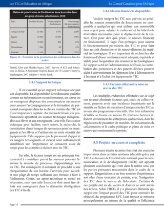 Les TIC et l’éducation en Afrique

Le Conseil Canadien pour l’Afrique

Ratios de pénétration de l’ordinateur dans les écoles dans
des pays africains sélectionnés, 2010

5.4.4 Moyens financiers disponibles

Vouloir intégrer les TIC sans prévoir au préalable les sources potentielles de financement est comparable à quelqu’un qui veut utiliser une automobile
sans argent pour acheter le carburant et les lubrifiants
Afrique du Sud
25 582
6 651
22,6%
d’entretien nécessaires pour le déplacement de la voiÉgypte
26 000
26 000
100%
ture. C’est pour dire qu’à priori, le soutien financier
Ghana
32 000
800
2,5%
est fondamental, il s’agit d’un prérequis pour assurer
le fonctionnement permanent des TIC et pour faire
Mozambique
7 000
80
1,1%
face au coût d’entretien et de renouvellement du matéNamibie
1 519
350
22,1%
riel technologique. Il est important de rechercher des
Figure 12 - Évolution de la pénétration des ordinateurs dans les fonds ou d’allouer un financement adéquat, équitable et
écoles
stable pour l’acquisition des ressources technologiques.
Le support actif de l’administration de l’école, la contriFarrell, Glen and Shafika Isaacs. 2007. Survey of ICT and Educabution des partenaires et des parents d’élèves peuvent
tion in Africa: A Summary Report, Based on 53 Country Surveys.
aider à subventionner les dépenses liées à l’abonnement
Washington, DC: infoDev / World Bank.
à Internet et à l’achat des équipements TIC.
Pays

Nombre d’écoles

Écoles équipées
d’ordinateurs

Pourcentage
d’écoles équipées
d’ordinateurs

37

37

5.4.3 Support technique
Il est essentiel qu’un support technique adéquat
soit disponible. La disponibilité de techniciens qualifiés
comme un informaticien ou un formateur, un tuteur ou
un enseignant disposan des connaissances nécessaires
pour assurer l’accompagnement et la formation du personnel enseignant dans les écoles en matière des TIC est
d’une importance capitale. Au niveau de l’école, ces professionnels apportent un soutien technique indispensable aux élèves et aux enseignants. Leur rôle d’assistance
technique peut faciliter, entre autres, la recherche, la
constitution d’une banque de ressources pour les enseignants et les élèves et l’utilisation en toute sécurité des
équipements. Cela suppose que le personnel d’appui et
les usagers (enseignants et élèves) sont suffisamment
sensibilisés sur l’importance de consacrer assez de
temps pour les activités à réaliser avec les TIC.
En effet, le facteur temps est un prérequis fondamental à considérer parmi les mesures pouvant favoriser la réussite du processus d’apprentissage avec
les TIC. Par conséquent, il convient de procéder à une
réorganisation de son horaire d’activités pour accorder une plage de temps suffisante aux travaux à faire à
l’ordinateur. Certes, un appui technique et moral est
nécessaire, mais une aide financière doit aussi être offerte aux enseignants dans la démarche d’intégration
des TIC à l’école.

Page 16

5.4.5 Facteurs affectant la mise en
œuvre des TIC
Les multiples recherches effectuées sur ce sujet
ont recensé plusieurs facteurs qui, seuls ou collectivement, peuvent avoir une incidence importante sur la
réussite ou l’échec de tentatives d’intégration des TIC au
niveau des programmes éducatifs. Une liste exhaustive
détaillée se trouve en annexe IV. Certains facteurs affectent directement les entreprises québécoises, dont les
régulations de passation de marchés, les mécanismes de
collaboration et le cadre politique et plans de mise en
œuvre qui soutiennent les projets.

5.5 Projets en cours et complétés
Plusieurs études récentes font état des avancées
importantes dans certains systèmes éducatifs grâce aux
TIC. Les travaux de l’Institut international pour la communication et le développement (IICD) ont apporté
plusieurs conclusions qui vont dans le même sens que
les parties prenantes rencontrées dans le cadre de ce
rapport. L’organisation a eu bon nombre d’expériences,
soit plus d’une trentaine de projets, avec l’intégration
des TIC dans le secteur de l’éducation. Certains de
ces projets ont eu du succès et d’autres se sont avérés
des échecs. Selon l’IICD, il y a plusieurs éléments qui
supportent l’impact positif des TIC pour atteindre les
objectifs du programme EPT. Leur impact se retrouve
principalement au niveau de la qualité et l’efficience

 