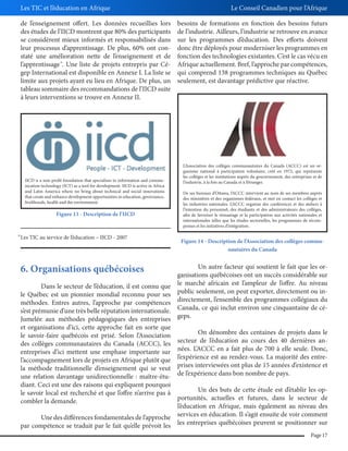 Les TIC et l’éducation en Afrique
de l’enseignement offert. Les données recueillies lors
des études de l’IICD montrent que 80% des participants
se considèrent mieux informés et responsabilisés dans
leur processus d’apprentissage. De plus, 60% ont constaté une amélioration nette de l’enseignement et de
l’apprentissage . Une liste de projets entrepris par Cégep International est disponible en Annexe I. La liste se
limite aux projets ayant eu lieu en Afrique. De plus, un
tableau sommaire des recommandations de l’IICD suite
à leurs interventions se trouve en Annexe II.
38

IICD is a non-profit foundation that specialises in information and communication technology (ICT) as a tool for development. IICD is active in Africa
and Latin America where we bring about technical and social innovations
that create and enhance development opportunities in education, governance,
livelihoods, health and the environment.

Figure 13 - Description de l’IICD

38

Les TIC au service de l’éducation – IICD - 2007

Le Conseil Canadien pour l’Afrique
besoins de formations en fonction des besoins futurs
de l’industrie. Ailleurs, l’industrie se retrouve en avance
sur les programmes d’éducation. Des efforts doivent
donc être déployés pour moderniser les programmes en
fonction des technologies existantes. C’est le cas vécu en
Afrique actuellement. Bref, l’approche par compétences,
qui comprend 138 programmes techniques au Québec
seulement, est davantage prédictive que réactive.

L’Association des collèges communautaires du Canada (ACCC) est un organisme national à participation volontaire, créé en 1972, qui représente
les collèges et les institutions auprès du gouvernement, des entreprises et de
l’industrie, à la fois au Canada et à l’étranger.
De ses bureaux d’Ottawa, l’ACCC intervient au nom de ses membres auprès
des ministères et des organismes fédéraux, et met en contact les collèges et
les industries nationales. L’ACCC organise des conférences et des ateliers à
l’intention du personnel, des étudiants et des administrateurs des collèges,
afin de favoriser le réseautage et la participation aux activités nationales et
internationales telles que les études sectorielles, les programmes de récompenses et les initiatives d’intégration.

Figure 14 - Description de l’Association des collèges communautaires du Canada

6. Organisations québécoises

Un autre facteur qui soutient le fait que les organisations québécoises ont un succès considérable sur
Dans le secteur de l’éducation, il est connu que le marché africain est l’ampleur de l’offre. Au niveau
le Québec est un pionnier mondial reconnu pour ses public seulement, on peut exporter, directement ou inméthodes. Entres autres, l’approche par compétences directement, l’ensemble des programmes collégiaux du
s’est prémunie d’une très belle réputation internationale. Canada, ce qui inclut environ une cinquantaine de céJumelée aux méthodes pédagogiques des entreprises geps.
et organisations d’ici, cette approche fait en sorte que
On dénombre des centaines de projets dans le
le savoir-faire québécois est prisé. Selon l’Association
des collèges communautaires du Canada (ACCC), les secteur de l’éducation au cours des 40 dernières anentreprises d’ici mettent une emphase importante sur nées. L’ACCC en a fait plus de 700 à elle seule. Donc,
l’accompagnement lors de projets en Afrique plutôt que l’expérience est au rendez-vous. La majorité des entrela méthode traditionnelle d’enseignement qui se veut prises interviewées ont plus de 15 années d‘existence et
une relation davantage unidirectionnelle : maître-étu- de l’expérience dans bon nombre de pays.
diant. Ceci est une des raisons qui expliquent pourquoi
Un des buts de cette étude est d’établir les ople savoir local est recherché et que l’offre n’arrive pas à
portunités, actuelles et futures, dans le secteur de
combler la demande.
l’éducation en Afrique, mais également au niveau des
Une des différences fondamentales de l’approche services en éducation. Il s’agit ensuite de voir comment
par compétence se traduit par le fait qu’elle prévoit les les entreprises québécoises peuvent se positionner sur
Page 17

 