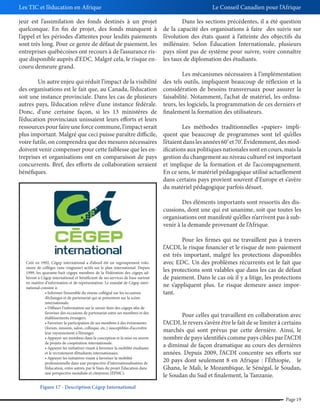 Les TIC et l’éducation en Afrique
jeur est l’assimilation des fonds destinés à un projet
quelconque. En fin de projet, des fonds manquent à
l’appel et les périodes d’attentes pour lesdits paiements
sont très long. Pour ce genre de défaut de paiement, les
entreprises québécoises ont recours à de l’assurance risque disponible auprès d’EDC. Malgré cela, le risque encouru demeure grand.
Un autre enjeu qui réduit l’impact de la visibilité
des organisations est le fait que, au Canada, l’éducation
soit une instance provinciale. Dans les cas de plusieurs
autres pays, l’éducation relève d’une instance fédérale.
Donc, d’une certaine façon, si les 13 ministères de
l’éducation provinciaux unissaient leurs efforts et leurs
ressources pour faire une force commune, l’impact serait
plus important. Malgré que ceci puisse paraître difficile,
voire futile, on comprendra que des mesures nécessaires
doivent venir compenser pour cette faiblesse que les entreprises et organisations ont en comparaison de pays
concurrents. Bref, des efforts de collaboration seraient
bénéfiques.

Le Conseil Canadien pour l’Afrique
Dans les sections précédentes, il a été question
de la capacité des organisations à faire des suivis sur
l’évolution des états quant à l’atteinte des objectifs du
millénaire. Selon Éducation Internationale, plusieurs
pays n’ont pas de système pour suivre, voire connaître
les taux de diplomation des étudiants.
Les mécanismes nécessaires à l’implémentation
des tels outils, impliquent beaucoup de réflexion et la
considération de besoins transversaux pour assurer la
faisabilité. Notamment, l’achat de matériel, les ordinateurs, les logiciels, la programmation de ces derniers et
finalement la formation des utilisateurs.
Les méthodes traditionnelles «papier» impliquent que beaucoup de programmes sont tel qu’elles
l’étaient dans les années 60’ et 70’. Évidemment, des modifications aux politiques nationales sont en cours, mais la
gestion du changement au niveau culturel est important
et implique de la formation et de l’accompagnement.
En ce sens, le matériel pédagogique utilisé actuellement
dans certains pays provient souvent d’Europe et s’avère
du matériel pédagogique parfois désuet.
Des éléments importants sont ressortis des discussions, dont une qui est unanime, soit que toutes les
organisations ont manifesté qu’elles n’arrivent pas à subvenir à la demande provenant de l’Afrique.

Créé en 1992, Cégep international a d’abord été un regroupement volontaire de collèges (une vingtaine) actifs sur le plan international. Depuis
1999, les quarante-huit cégeps membres de la Fédération des cégeps adhèrent à Cégep international et bénéficient de ses services de base surtout
en matière d’information et de représentation. Le mandat de Cégep international consiste à:
d’échanges et de partenariat qui se présentent sur la scène
internationale.
favoriser des occasions de partenariat entre ses membres et des
établissements étrangers.
(forum, mission, salon, colloque, etc.) susceptibles d’accroître
leur rayonnement à l’étranger.
de projets de coopération internationale.
et le recrutement d’étudiants internationaux.
professionnelle dans une perspective d’internationalisation de
l’éducation, entre autres, par le biais du projet Éducation dans
une perspective mondiale et citoyenne (ÉPMC).

Pour les firmes qui ne travaillent pas à travers
l’ACDI, le risque financier et le risque de non-paiement
est très important, malgré les protections disponibles
avec EDC. Un des problèmes récurrents est le fait que
les protections sont valables que dans les cas de défaut
de paiement. Dans le cas où il y a litige, les protections
ne s’appliquent plus. Le risque demeure assez important.
Pour celles qui travaillent en collaboration avec
l’ACDI, le revers s’avère être le fait de se limiter à certains
marchés qui sont prévus par cette dernière. Ainsi, le
nombre de pays identifiés comme pays cibles par l’ACDI
a diminué de façon dramatique au cours des dernières
années. Depuis 2009, l’ACDI concentre ses efforts sur
20 pays dont seulement 8 en Afrique : l’Éthiopie, le
Ghana, le Mali, le Mozambique, le Sénégal, le Soudan,
le Soudan du Sud et finalement, la Tanzanie.

Figure 17 - Description Cégep International
Page 19

 