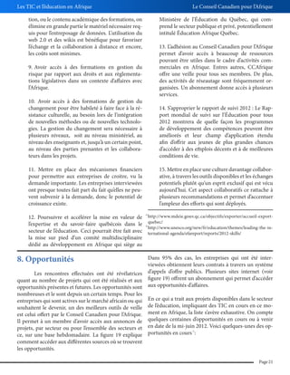 Les TIC et l’éducation en Afrique

Le Conseil Canadien pour l’Afrique

tion, ou le contenu académique des formations, on
élimine en grande partie le matériel nécessaire requis pour l’entreposage de données. L’utilisation du
web 2.0 et des wikis est bénéfique pour favoriser
l’échange et la collaboration à distance et encore,
les coûts sont minimes.

Ministère de l’Éducation du Québec, qui comprend le secteur publique et privé, potentiellement
intitulé Éducation Afrique Québec.
13. L’adhésion au Conseil Canadien pour l’Afrique
permet d’avoir accès à beaucoup de ressources
pouvant être utiles dans le cadre d’activités commerciales en Afrique. Entres autres, CCAfrique
offre une veille pour tous ses membres. De plus,
des activités de réseautage sont fréquemment organisées. Un abonnement donne accès à plusieurs
services.

9. Avoir accès à des formations en gestion du
risque par rapport aux droits et aux règlementations législatives dans un contexte d’affaires avec
l’Afrique.
10. Avoir accès à des formations de gestion du
changement pour être habileté à faire face à la résistance culturelle, au besoin lors de l’intégration
de nouvelles méthodes ou de nouvelles technologies. La gestion du changement sera nécessaire à
plusieurs niveaux, soit au niveau ministériel, au
niveau des enseignants et, jusqu’à un certain point,
au niveau des parties prenantes et les collaborateurs dans les projets.

14. S’approprier le rapport de suivi 2012 : Le Rapport mondial de suivi sur l’Éducation pour tous
2012 montrera de quelle façon les programmes
de développement des compétences peuvent être
améliorés et leur champ d’application étendu
afin d’offrir aux jeunes de plus grandes chances
d’accéder à des emplois décents et à de meilleures
conditions de vie.
40

11. Mettre en place des mécanismes financiers
pour permettre aux entreprises de croitre, vu la
demande importante. Les entreprises interviewées
ont presque toutes fait part du fait qu’elles ne peuvent subvenir à la demande, donc le potentiel de
croissance existe.
12. Poursuivre et accélérer la mise en valeur de
l’expertise et du savoir-faire québécois dans le
secteur de l’éducation. Ceci pourrait être fait avec
la mise sur pied d’un comité multidisciplinaire
dédié au développement en Afrique qui siège au

15. Mettre en place une culture davantage collaborative, à travers les outils disponibles et les échanges
potentiels plutôt qu’un esprit exclusif qui est vécu
aujourd’hui. Cet aspect collaboratifs ce rattache à
plusieurs recommandations et permet d’accentuer
l’ampleur des efforts qui sont déployés.
39

40

http://www.mdeie.gouv.qc.ca/objectifs/exporter/accueil-exportquebec/
http://www.unesco.org/new/fr/education/themes/leading-the-international-agenda/efareport/reports/2012-skills/

8. Opportunités

Dans 95% des cas, les entreprises qui ont été interviewées obtiennent leurs contrats à travers un système
Les rencontres effectuées ont été révélatrices d’appels d’offre publics. Plusieurs sites internet (voir
quant au nombre de projets qui ont été réalisés et aux figure 19) offrent un abonnement qui permet d’accéder
opportunités présentes et futures. Les opportunités sont aux opportunités d’affaires.
nombreuses et le sont depuis un certain temps. Pour les
entreprises qui sont actives sur le marché africain ou qui En ce qui a trait aux projets disponibles dans le secteur
souhaitent le devenir, un des meilleurs outils de veille de l’éducation, impliquant des TIC en cours en ce moest celui offert par le Conseil Canadien pour l’Afrique. ment en Afrique, la liste s’avère exhaustive. On compte
Il permet à un membre d’avoir accès aux annonces de quelques centaines d’opportunités en cours ou à venir
projets, par secteur ou pour l’ensemble des secteurs et en date de la mi-juin 2012. Voici quelques-unes des opce, sur une base hebdomadaire. La figure 19 explique portunités en cours :
comment accéder aux différentes sources où se trouvent
les opportunités.
41

Page 21

 