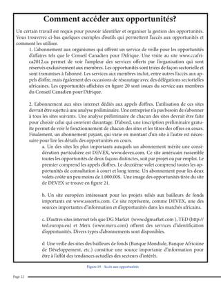 Les TIC et l’éducation en Afrique

Le Conseil Canadien pour l’Afrique

Comment accéder aux opportunités?
Un certain travail est requis pour pouvoir identifier et organiser la gestion des opportunités.
Vous trouverez ci-bas quelques exemples d’outils qui permettent l’accès aux opportunités et
comment les utiliser.
1. L’abonnement aux organismes qui offrent un service de veille pour les opportunités
d’affaires tels que le Conseil Canadien pour l’Afrique. Une visite au site www.ccafrica2012.ca permet de voir l’ampleur des services offerts par l’organisation qui sont
réservés exclusivement aux membres. Les opportunités sont triées de façon sectorielle et
sont transmises à l’abonné. Les services aux membres inclut, entre autres l’accès aux appels d’offre, mais également des occasions de réseautage avec des délégations sectorielles
africaines. Les opportunités affichées en figure 20 sont issues du service aux membres
du Conseil Canadien pour l’Afrique.
2. L’abonnement aux sites internet dédiés aux appels d’offres. L’utilisation de ces sites
devrait être sujette à une analyse préliminaire. Une entreprise n’a pas besoin de s’abonner
à tous les sites suivants. Une analyse préliminaire de chacun des sites devrait être faite
pour choisir celui qui convient davantage. D’abord, une inscription préliminaire gratuite permet de voir le fonctionnement de chacun des sites et les titres des offres en cours.
Finalement, un abonnement payant, qui varie en montant d’un site à l’autre est nécessaire pour lire les détails des opportunités en cours.
a. Un des sites les plus importants auxquels un abonnement mérite une considération particulière est DEVEX, www.devex.com. Ce site américain rassemble
toutes les opportunités de deux façons distinctes, soit par projet ou par emploi. Le
premier comprend les appels d’offres. Le deuxième volet comprend toutes les opportunités de consultation à court et long terme. Un abonnement pour les deux
volets coûte un peu moins de 1,000.00$. Une image des opportunités tirée du site
de DEVEX se trouve en figure 21.
b. Un site européen intéressant pour les projets reliés aux bailleurs de fonds
importants est www.assortis.com. Ce site représente, comme DEVEX, une des
sources importantes d’information et d’opportunités dans les marchés africains.
c. D’autres sites internet tels que DG Market (www.dgmarket.com ), TED (http://
ted.europa.eu) et Merx (www.merx.com) offrent des services d’identification
d’opportunités. Divers types d’abonnements sont disponibles.
d Une veille des sites des bailleurs de fonds (Banque Mondiale, Banque Africaine
de Développement, etc.) constitue une source importante d’information pour
être à l’affût des tendances actuelles des secteurs d’intérêt.
Figure 19 - Accès aux opportunités
Page 22

 