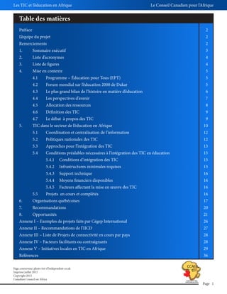 Les TIC et l’éducation en Afrique

Le Conseil Canadien pour l’Afrique

Table des matières
Préface

2

L’équipe du projet

2

Remerciements

2

1.

Sommaire exécutif

3

2.

Liste d’acronymes

4

3.

Liste de figures

4

4.

Mise en contexte

5

4.1

Programme – Éducation pour Tous (EPT)

5

4.2

Forum mondial sur l’éducation 2000 de Dakar

5

4.3

Le plus grand bilan de l’histoire en matière d’éducation

6

4.4

Les perspectives d’avenir

7

4.5

Allocation des ressources

8

4.6

Définition des TIC

9

4.7

Le débat à propos des TIC

9

5.

TIC dans le secteur de l’éducation en Afrique

10

5.1

Coordination et centralisation de l’information

12

5.2

Politiques nationales des TIC

12

5.3

Approches pour l’intégration des TIC

13

5.4

Conditions préalables nécessaires à l’intégration des TIC en éducation

15

5.4.1

Conditions d’intégration des TIC

15

5.4.2

Infrastructures minimales requises

15

5.4.3

Support technique

16

5.4.4

Moyens financiers disponibles

16

5.4.5

Facteurs affectant la mise en œuvre des TIC

16

5.5

Projets en cours et complétés

16

6.

Organisations québécoises

17

7.

Recommandations

20

8.

Opportunités

21

Annexe I – Exemples de projets faits par Cégep International

26

Annexe II – Recommandations de l’IICD

27

Annexe III – Liste de Projets de connectivité en cours par pays

28

Annexe IV – Facteurs facilitants ou contraignants

28

Annexe V – Initiatives locales en TIC en Afrique

29

Références

36

Page couverture: photo tiré d’Independent co.uk
Imprimé juillet 2012
Copyright 2012
Canadian Council on Africa

Page 1

 