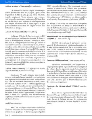 Les TIC et l’éducation en Afrique

Le Conseil Canadien pour l’Afrique

African Academy of Languages | www.alacan.org

AMD a introduit l’Initiative 50x15, qui essaie de promouvoir la connectivité à l’Internet ainsi que des caL’Académie africaine des langues est une organ- pacités informatiques abordables et accessibles à 50 %
isation panafricaine créée en 2001 par Alpha Konare, de la population mondiale d’ici à 2015. AMD a déployé
le président du Mali à cette époque. Elle a été établie dans les écoles africaines son propre « communicateur
sous les auspices de l’Union africaine pour promou- Internet personnel » (PIC d’après son sigle en anglais),
voir les nombreuses langues indigènes de l’Afrique. L’un avec le soutien du programme e-Schools du NEPAD.
de ses plus importants projets concerne la promotion
des langues africaines dans le “cyber-espace”, et plus En Afrique, AMD dirige un consortium d’entreprises
particulièrement l’utilisation des langues locales dans dans la promotion du Projet de Démonstration el’éducation en Afrique.
Schools du NEPAD dans cinq pays (Cameroun, Gabon,
Mali, Ouganda et Sénégal), où l’entreprise fait aussi la
African Development Bank | www.afdb.org
promotion de son appareil 50x15.
La Banque Africaine de Développement (AfDB)
est une institution multilatérale régionale de financement au développement, basée sur l’adhésion de membres. L’AfDB a une politique d’éducation qui favorise le
soutien à l’éducation et à la formation primaire, professionnelle et adulte. Elle soutient aussi l’utilisation des TIC
dans l’éducation en Afrique. A ce jour, l’AfDB a apporté
son aide sous forme de centres de développement de la
capacité d’apprentissage en ligne, à distance et ouvert,
ainsi que de fourniture de connectivité aux institutions
partenaires de l’AVU pour soutenir les programmes de
développement et de formation des enseignants et pour
intégrer les questions d’égalité des sexes, comme dans le
Projet de Soutien de l’AVU.
African Virtual University (AVU) | http://web.archive.
org/web/20060426202907/www.avu.org
L’Université Virtuelle Africaine était initialement un projet de la Banque Mondiale et est maintenant
une organisation intergouvernementale indépendante.
L’AVU est une institution innovante d’éducation, installée à Nairobi au Kenya et sert 57 centres d’apprentissage
dans 27 pays. Elle travaille avec des universités situées
en Afrique et d’autres pays tels que les USA et l’Australie,
pour fournir des programmes académiques et des cours
de courte durée à travers l’apprentissage en ligne à distance et ouvert. L’AVU possède aussi une bibliothèque
digitale qui fournit des ressources aux académies et aux
étudiants africains.
AMD | www.amd.com
AMD est un majeur fournisseur mondial de
solutions innovantes de traitements pour les marchés
informatique, graphique et électronique grand public.
Page 30

Association for the Development of Education in Africa (ADEA) | www.adeanet.org
L’ADEA est un réseau de partenaires encourageant le développement de politiques d’éducation efficaces, basé sur des chefs de file et un contrôle africains. L’ADEA a produit de la recherche et des guides sur
l’utilisation des TICs dans l’éducation tels que Towards
an Information System for Non Formal Education: A
practical guide.
Computer Aid International | www.computeraid.org
Installé au Royaume-Uni, cette organisation a
un programme spécial régional africain qui comprend
des officiers dans les régions du sud, de l’est, de l’ouest et
du centre de l’Afrique. Elle se spécialise dans l’obtention
et la distribution d’ordinateurs professionnellement rénovés pour réutilisation en éducation, santé, et ONGs
en Afrique et d’autres régions en développement. A ce
jour, CAI a distribué plus de 80.000 ordinateurs dans
des pays en développement.
Computers for African Schools (CFAS) | www.cfas.
org.uk
CFAS est une organisation charitable située au
Royaume-Uni, qui mobilise des dons d’ordinateurs par
des entreprises et des utilisateurs, et les distribue aux
écoles du sud de l’Afrique à travers des organisations
partenaires au Malawi, en Tanzanie, Zambie et au Zimbabwe.

 
