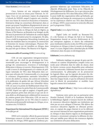 Les TIC et l’éducation en Afrique
Cisco Systems | www.cisco.com
Cisco Systems est une entreprise mondiale
promouvant la mise en réseau pour l’Internet. En Afrique, Cisco est un partenaire majeur du programme
e-Schools du NEPAD, auquel il apporte une contribution sous forme de ressources financières et humaines.
L’entreprise dirige un consortium d’entreprises dans ce
projet, qui pousse l’installation d’équipement de mise en
réseau pour l’accès à l’Internet et la connectivité satellitaire dans les écoles en Afrique du Sud, en Algérie, au
Ghana, à l’Ile Maurice, au Rwanda et au Sénégal, où elle
fait aussi la promotion de l’utilisation de contenu digital
éducatif et de formation pour les enseignants. De plus,
Cisco a établi le programme Networking Academy, qui
forme des étudiants dans la conception, la construction
et l’entretien de réseaux informatiques. Plusieurs Networking Academy ont été installées en Afrique, dans
des pays tels que le Ghana, l’Ile Maurice et le Nigéria.
Commonwealth of Learning (COL) | www.col.org
COL est une organisation intergouvernementale créée par des chefs de gouvernement du Commonwealth pour encourager le développement et le
partage des connaissances, ressources et technologies
d’éducation à distance et ouverte. Historiquement, COL
a aidé à travers le développement et le soutien de politiques nationales de TICs dans l’éducation dans certains pays africains du Commonwealth, et a encouragé
la croissance d’organisations nationales SchoolNet à
travers des ateliers en réseau, des actions de recherche,
et la publication de guides tels que African Schoolnet
Toolkit, produit en association avec SchoolNet Africa.
COL est aussi à la pointe de l’établissement d’une Université virtuelle pour les petits États du Commonwealth
(VUSSC d’après son sigle en anglais), à laquelle participent plusieurs petits états africains et qui sert de réseau dédié au développement collaboratif de ressources
de contenu gratuit pour l’éducation. COL est aussi actif dans un programme sur les TICs dans le soutien à
l’éducation professionnelle technique en Afrique, en association avec l’UNESCO.

Le Conseil Canadien pour l’Afrique
grammes bilatéraux qui soutiennent l’éducation, les
objectifs d’Education pour Tous, et les Objectifs de
Développement du Millénium. En ce qui concerne plus
particulièrement les TICs dans l’éducation, DFID a dans
le passé établi des organisations telles qu’Imfundo, qui
a développé une banque de connaissances en recherche
sur les expériences relatives aux TICs dans l’éducation
en Afrique. DFID a aussi soutenu la recherche effectuée
par le programme TESSA.
Digital Links | www.digital-links.org
Digital Links est installé au Royaume-Uni,
et a des bureaux en Afrique du Sud et en Tanzanie.
L’organisation fournit un service d’enlèvement de TI
aux entreprises anglaises, et rénove des ordinateurs
pour réutilisation dans les écoles, les ONGs et les petites
entreprises en Afrique et dans le monde en développement. A ce jour, Digital Links a distribué plus de 50.000
ordinateurs dans des pays en développement.
Edubuntu | www.edubuntu.org
Edubuntu implique un groupe de gens qui distribuent un système d’exploitation complet Linux aux
écoles pour utilisation dans les salles de classes, dont
les futures versions seront disponibles pour utilisation
dans les universités. Edubuntu fournit aussi un soutien
communautaire. Sa philosophie est de promouvoir
les logiciels libres, que les logiciels devraient être disponibles gratuitement et utilisables par les populations
dans leur langue locale, et que les utilisateurs devraient
avoir la liberté de personnaliser et modifier leurs
logiciels comme ils le souhaitent.
eGranary Digital Library | http://www.widernet.org/
digitallibrary/

Soutenue entre autres par un partenariat entre
Hewlett Packard, USAID et la Fondation McArthur,
la bibliothèque digitale e-Granary fournit des millions
de ressources éducatives digitales aux institutions qui
n’ont pas un accès adéquat à l’Internet. Elle délivre des
ressources éducatives digitales en obtenant permisDepartment for International Development (DFID) | sion, en copiant des pages Internet et en les délivrant
www.dfid.gov.uk
aux serveurs Intranet de leurs organisations partenaires
en Afrique et dans d’autres régions en développement.
DFID est le ministère officiel du gouvernement eGranary a récemment entreprise la diffusion de donbritannique consacré à la lutte contre la pauvreté dans nées par satellite pour délivrer des ressources digitales
le monde. En Afrique, DFID appuie de nombreux pro- aux institutions africaines d’éducation.
Page 31

 
