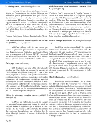 Les TIC et l’éducation en Afrique
eLearning Africa | www.elearning-africa.com
e-learning Africa est une conférence internationale sur l’apprentissage électronique hébergée annuellement par le gouvernement d’un pays africain.
Ces conférences se concentrent principalement sur les
expériences de TICs dans l’éducation en Afrique par
rapport au reste du monde. La conférence est organisée
par ICWE et Hoffmann & Reif Consultants. En 2006,
la conférence s’est tenue à Addis Abeba, en Éthiopie, en
2007 à Nairobi au Kenya, et en 2008 elle aura lieu à Accra, Ghana.
Free and Open Source Software Foundation for Africa

Le Conseil Canadien pour l’Afrique
Global e-Schools and Communities Initiative (GeSCI) | www.gesci.org
L’initiative GesCI, soutenue par le Canada, l’Irlande, la
Suisse et la Suède, a été établie en 2003 par un groupe
de travail de l’ONU pour essayer d’élever les standards
généraux d’éducation dans les communautés du monde
en développement et pour aider à faire des Objectifs de
Développement du Millénium une réalité. En Afrique,
GeSCI a d’abord concentré son travail en Namibie et
au Ghana sur le soutien au développement et à la mise
en oeuvre de la politique, puis au Kenya et au Rwanda.
Elle a aussi développé des produits de savoir tels qu’une
boîte à outil sur le coût total du contrôle.

Free and Open Source Software Foundation for Af- Global Teenager Project (GTP) | www.globalteenager.
rica (FOSSFA) | www.fossfa.net
org
FOSSFA a été lancé en février 2003 en tant que
réseau de praticiens, professionnels et organisations
pour la promotion de l’utilisation des logiciels libres
pour le développement de l’Afrique. FOSSFA comprend
une subdivision d’éducation concentrée sur la promotion de solutions libres dans l’éducation en Afrique.

Le GTP est une initiative de l’ONG des Pays-Bas
International Institute for Communication and development. Elle a été lancée en 1999 pour promouvoir
l’utilisation des TICs dans les salles de classe. Le projet se
concentre sur l’apprentissage collaboratif entre élèves et
enseignants du secondaire à travers un environnement
structurel virtuel sécurisé connu sous le nom de « cerGeekcorps | www.geekcorps.org
cles d’apprentissage ». Jusqu’à maintenant, le projet fait
participer environ 3.000 enseignants et étudiants dans
IESC Geekcorps est une ONG internationale 200 classes et 29 pays. La majorité des participants sont
installée aux États-Unis, qui promeut le transfert et africains, comprenant des élèves, enseignants et écoles
l’indépendance des qualifications digitales à travers plu- dans 12 pays.
sieurs programmes auxquels participent des volontaires
ayant une expertise technique. Geekcorps a soutenu des Hewlett Foundation | www.hewlett.org
programmes tels que l’initiative Last Mile au Mali, qui
encourage les modèles d’entreprise basés sur les téléSituée à San Francisco aux États-Unis, la Fondacommunications au bénéfice des habitants de zones ru- tion Hewlett fournit des ressources pour soutenir des
rales sans accès aux TICs, et l’initiative Digital Freedom activités d’éducation, écologie, développement mondial,
en Afrique du Sud, qui fait la promotion des avantages et arts du spectacle. En Afrique, la Fondation a soutenu
des TICs auprès des petites entreprises.
le développement de ressources d’éducation ouverte,
et apporté son appui à l’AVU dans le développement
Global Development Learning Network (GDLN) | d’une architecture approfondie de ressources éducatives
www.gdln.org
ouvertes pour assurer l’application efficace du mouvement de contenu libre dans les institutions africaines
GDLN est un partenariat mondial de presque d’éducation supérieure et de formation. La Fondation
120 centres d’apprentissage, qui fournit des outils et soutient également l’Institut Meraka en Afrique du
services d’appui à l’apprentissage à distance à trav- Sud dans la promotion du développement d’une collecers les TICs. Le réseau GDLN comprend des centres tion d’articles décrivant l’utilisation des ressources édd’apprentissage dans plusieurs pays africains, dont le ucatives ouvertes dans l’éducation supérieure, les écoles
Bénin, l’Éthiopie, le Ghana, l’Ouganda, le Sénégal et la primaires et secondaires, et dans les communautés
Tanzanie.
d’Afrique du Sud.
Page 32

 