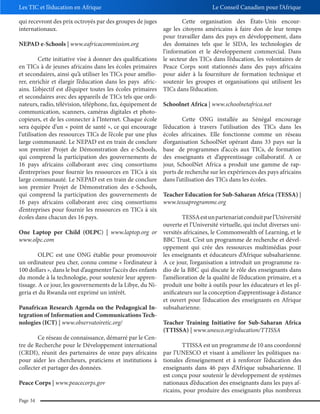 Les TIC et l’éducation en Afrique
qui recevront des prix octroyés par des groupes de juges
internationaux.

Le Conseil Canadien pour l’Afrique

Cette organisation des États-Unis encourage les citoyens américains à faire don de leur temps
pour travailler dans des pays en développement, dans
NEPAD e-Schools | www.eafricacommission.org
des domaines tels que le SIDA, les technologies de
l’information et le développement commercial. Dans
Cette initiative vise à donner des qualifications le secteur des TICs dans l’éducation, les volontaires de
en TICs à de jeunes africains dans les écoles primaires Peace Corps sont stationnés dans des pays africains
et secondaires, ainsi qu’à utiliser les TICs pour amélio- pour aider à la fourniture de formation technique et
rer, enrichir et élargir l’éducation dans les pays afric- soutenir les groupes et organisations qui utilisent les
ains. L’objectif est d’équiper toutes les écoles primaires TICs dans l’éducation.
et secondaires avec des appareils de TICs tels que ordinateurs, radio, télévision, téléphone, fax, équipement de Schoolnet Africa | www.schoolnetafrica.net
communication, scanners, caméras digitales et photocopieurs, et de les connecter à l’Internet. Chaque école
Cette ONG installée au Sénégal encourage
sera équipée d’un « point de santé », ce qui encourage l’éducation à travers l’utilisation des TICs dans les
l’utilisation des ressources TICs de l’école par une plus écoles africaines. Elle fonctionne comme un réseau
large communauté. Le NEPAD est en train de conclure d’organisation SchoolNet opérant dans 33 pays sur la
son premier Projet de Démonstration des e-Schools, base de programmes d’accès aux TICs, de formation
qui comprend la participation des gouvernements de des enseignants et d’apprentissage collaboratif. A ce
16 pays africains collaborant avec cinq consortiums jour, SchoolNet Africa a produit une gamme de rapd’entreprises pour fournir les ressources en TICs à six ports de recherche sur les expériences des pays africains
large communauté. Le NEPAD est en train de conclure dans l’utilisation des TICs dans les écoles.
son premier Projet de Démonstration des e-Schools,
qui comprend la participation des gouvernements de Teacher Education for Sub-Saharan Africa (TESSA) |
16 pays africains collaborant avec cinq consortiums www.tessaprogramme.org
d’entreprises pour fournir les ressources en TICs à six
écoles dans chacun des 16 pays.
TESSA est un partenariat conduit par l’Université
ouverte et l’Université virtuelle, qui inclut diverses uniOne Laptop per Child (OLPC) | www.laptop.org or versités africaines, le Commonwealth of Learning, et le
www.olpc.com
BBC Trust. C’est un programme de recherche et développement qui crée des ressources multimédias pour
OLPC est une ONG établie pour promouvoir les enseignants et éducateurs d’Afrique subsaharienne.
un ordinateur peu cher, connu comme « l’ordinateur à A ce jour, l’organisation a introduit un programme ra100 dollars », dans le but d’augmenter l’accès des enfants dio de la BBC qui discute le rôle des enseignants dans
du monde à la technologie, pour soutenir leur appren- l’amélioration de la qualité de l’éducation primaire, et a
tissage. A ce jour, les gouvernements de la Libye, du Ni- produit une boîte à outils pour les éducateurs et les plgeria et du Rwanda ont exprimé un intérêt.
anificateurs sur la conception d’apprentissage à distance
et ouvert pour l’éducation des enseignants en Afrique
Panafrican Research Agenda on the Pedagogical In- subsaharienne.
tegration of Information and Communications Technologies (ICT) | www.observatoiretic.org/
Teacher Training Initiative for Sub-Saharan Africa
(TTISSA) | www.unesco.org/education/TTISSA
Ce réseau de connaissance, démarré par le Centre de Recherche pour le Développement international
TTISSA est un programme de 10 ans coordonné
(CRDI), réunit des partenaires de onze pays africains par l’UNESCO et visant à améliorer les politiques napour aider les chercheurs, praticiens et institutions à tionales d’enseignement et à renforcer l’éducation des
collecter et partager des données.
enseignants dans 46 pays d’Afrique subsaharienne. Il
est conçu pour soutenir le développement de systèmes
Peace Corps | www.peacecorps.gov
nationaux d’éducation des enseignants dans les pays africains, pour produire des enseignants plus nombreux
Page 34

 