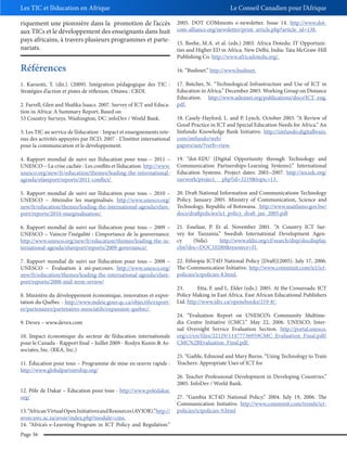 Les TIC et l’éducation en Afrique
riquement une pionnière dans la promotion de l’accès
aux TICs et le développement des enseignants dans huit
pays africains, à travers plusieurs programmes et partenariats.

Références
1. Karsenti, T. (dir.). (2009). Intégration pédagogique des TIC :
Stratégies d’action et pistes de réflexion. Ottawa : CRDI.
2. Farrell, Glen and Shafika Isaacs. 2007. Survey of ICT and Education in Africa: A Summary Report, Based on
53 Country Surveys. Washington, DC: infoDev / World Bank.

Le Conseil Canadien pour l’Afrique
2005. DOT COMments e-newsletter. Issue 14. http://www.dotcom-alliance.org/newsletter/print_article.php?article_id=138.
15. Beebe, M.A. et al. (eds.) 2003. Africa Dotedu: IT Opportunities and Higher ED in Africa. New Delhi, India: Tata McGraw-Hill
Publishing Co. http://www.africadotedu.org/.
16. “Bushnet.” http://www.bushnet.
17. Butcher, N. “Technological Infrastructure and Use of ICT in
Education in Africa.” December 2003. Working Group on Distance
Education. http://www.adeanet.org/publications/docs/ICT_eng.
pdf.

3. Les TIC au service de l’éducation - Impact et enseignements retenus des activités appuyées par IICD, 2007 - L’Institut international
pour la communication et le développement.

18. Casely-Hayford, L. and P. Lynch. October 2003. “A Review of
Good Practice in ICT and Special Education Needs for Africa.” An
Imfundo Knowledge Bank Initiative. http://imfundo.digitalbrain.
com/imfundo/web/
papers/sen/?verb=view.

4. Rapport mondial de suivi sur l’éducation pour tous – 2011 –
UNESCO – La crise cachée : Les conflits et l’éducation. http://www.
unesco.org/new/fr/education/themes/leading-the-internationalagenda/efareport/reports/2011-conflict/

19. “dot-EDU (Digital Opportunity through Technology and
Communication Partnerships-Learning Systems).” International
Education Systems. Project dates: 2001–2007. http://ies.edc.org/
ourwork/project. php?id=3219&topic=13.

5. Rapport mondial de suivi sur l’éducation pour tous – 2010 –
UNESCO – Atteindre les marginalisés. http://www.unesco.org/
new/fr/education/themes/leading-the-international-agenda/efareport/reports/2010-marginalization/

20. Draft National Information and Communications Technology
Policy. January 2005. Ministry of Communication, Science and
Technology, Republic of Botswana. http://www.maitlamo.gov.bw/
docs/draftpolicies/ict_policy_draft_jan_2005.pdf

6. Rapport mondial de suivi sur l’éducation pour tous – 2009 –
UNESCO – Vaincre l’inégalité : L’importance de la gouvernance.
http://www.unesco.org/new/fr/education/themes/leading-the-international-agenda/efareport/reports/2009-governance/

21. Esselaar, P. Et al. November 2001. “A Country ICT Survey for Tanzania.” Swedish International Development Agency
(Sida).
http://www.eldis.org/cf/search/disp/docdisplay.
cfm?doc=DOC10280&resource=f1.

7. Rapport mondial de suivi sur l’éducation pour tous – 2008 –
UNESCO – Évaluation à mi-parcours. http://www.unesco.org/
new/fr/education/themes/leading-the-international-agenda/efareport/reports/2008-mid-term-review/

22. Ethiopia ICT4D National Policy [Draft](2005). July 17, 2006.
The Communication Initiative. http://www.comminit.com/ict/ictpolicies/ictpolicies-8.html.

8. Ministère du développement économique, innovation et exportation du Québec - http://www.mdeie.gouv.qc.ca/objectifs/exporter/partenaires/partenaires-associatifs/expansion-quebec/
9. Devex – www.devex.com
10. Impact économique du secteur de l’éducation internationale
pour le Canada - Rapport final – Juillet 2009 - Roslyn Kunin & Associates, Inc. (RKA, Inc.)
11. Éducation pour tous – Programme de mise en œuvre rapide :
http://www.globalpartnership.org/
12. Pôle de Dakar – Éducation pour tous - http://www.poledakar.
org/
13. “African Virtual Open Initiatives and Resources (AVIOR).”http://
avoir.uwc.ac.za/avoir/index.php?module=cms.
14. “Africa’s e-Learning Program in ICT Policy and Regulation.”
Page 36

23.
Etta, F. and L. Elder (eds.). 2005. At the Crossroads: ICT
Policy Making in East Africa. East African Educational Publishers
Ltd. http://www.idrc.ca/openebooks/219-8/.
24. “Evaluation Report on UNESCO’s Community Multimedia Centre Initiative (CMC).” May 22, 2006. UNESCO, Internal Oversight Service Evaluation Section. http://portal.unesco.
org/ci/en/files/22129/11477736959CMC_Evaluation_Final.pdf/
CMC%2BEvaluation_Final.pdf.
25. “Gaible, Edmond and Mary Burns. “Using Technology to Train
Teachers: Appropriate Uses of ICT for
26. Teacher Professional Development in Developing Countries.”
2005. InfoDev / World Bank.
27. “Gambia ICT4D National Policy.” 2004. July 19, 2006. The
Communication Initiative. http://www.comminit.com/trends/ictpolicies/ictpolicies-9.html

 