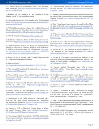 Les TIC et l’éducation en Afrique

Le Conseil Canadien pour l’Afrique

28. “Gambia-UNESCO ICT Fellowship Center.” 2006. The Stockholm Challenge. http://www.stockholmchallenge.se/projectdata.
asp?id=1&projectid=916.

44. “The Namibian ICT Policy for Education”. 2005. The Communication Initiative. http://www.comminit.com/trends/ictpolicies/
ictpolicies-22.html.

29. Hawkins, R.J. “Ten Lessons for ICT and Education in the Developing World.” In The Global Information

45. National Information and Communications Technology Policy. January 2006. Ministry of Information and Communications,
Republic of Kenya. http://www.information.go.ke/policy/ICT%20
Policy.doc

30. Technology Report 2001–2002: Readiness for the Networked
World. http://unpan1.un.org/intradoc/groups/public/documents/
apcity/unpan008676.pdf .
31. “ICTs in Education Options Paper.” July 16, 2005. Ministry of
Education, Science, and Technology, Government of Kenya. http://
ict.aed.org/kenya/ICT_in_Ed_options_paper_Kenya.pdf.
32. “ICT4D Africa Scan.” http://open.bellanet.org/afscan/.
33. ICT Policy for Lesotho. March 4, 2005. The Lesotho Government Portal. http://www.lesotho.gov.is/documents/important.php
34. “IICD Supported Project: ICT Policy and Implementation
Strategy for Education in Tanzania.” August 1, 2006. International Institute for Communication and Development. http://www.
iicd.org/projects/articles/iicdprojects.2006-07-03.1541076672/
view?searchterm=education%20policy%20tanzania.
35. Jensen, N. and N. Ducastel. 2006. “eSchools programme and
ICT Integration in Tanzania’s Secondary
36. Education Policy.”
http://www.iicd.org/articles/iicdnews.2006-07-03.9949735116.
37. “The Kenya ICT Trust Fund.” Republic of Kenya. http://www.
education.go.ke/ICTFund.htm.
38. “Kenya ICT4D National Policy (2006).” August 9, 2006. The
Communication Initiative. http://www.comminit.com/ict/ictpolicies/ictpolicies-10.html.
39. Lenoir, M. “Tanzania: ICT Policy for Education Was Born.”
October 31, 2006. IICD. http://www.iicd.org/articles/iicdnews.2006-10-31.1764031033.
40. Malawi National ICT for Development (ICT4D) Policy. December 2005. Government of Malawi. http://www.malawi.gov.mw/
publications/nationalICT4DPolicy.htm.
41. “Measuring ICT: The Global Status of ICT Indicators.” 2005.
New York: The United Nations Information and Communication Technologies Task Force. http://www.unctadxi.org/Sections/
WSIS/docs/other/globalstatusICTIndicators.pdf.
42. Menda, A. “ICT in Education: Content Issues as Kiswahili reigns.” iConnect Online. http://www.ftpiicd.org/iconnect/
ICT4D_Education/ICTEducation_Tanzania.pdf.
43. “Mozambique ICT4D National Policy. 2000.” July 19, 2006. The
Communication Initiative. http://www.comminit.com/ict/ictpolicies/ictpolicies-12.html

46. “New Virtual Reality-based Learning Approach in Africa.” June
20, 2006. UNESCO. http://portal.unesco.org/ci/en/ev.php-URL_
ID=22398&URL_DO=DO_PRINTPAGE&URL_SECTION=201.
html.
47. “Online Education: What Can It Deliver?” e-Learning Africa,
News Portal. http://www.elearning-africa.com/newsportal/english/news8.php.
48. Souter, D. et al. “The Economic Impact of Telecommunications on and Rural Livelihoods and Poverty Reduction.” June 2005.
DfID. http://www. telafrica.org/R8347/files/pdfs/FinalReport.pdf
49. Trucano, M. “ICT and Education Activities Supported by USAID.” November 13, 2006. InfoDev, World Bank. http://www.infodev.org/en/Publication.142.html.
50. Trucano, M. “Quick guides to resources and work on ICTs and
education in international institutions and donor agencies.” November 13, 2006. InfoDev, World Bank. http://www.infodev.org/
en/ Publication.141.html.
51. Trucano, Michael. “Knowledge Maps: ICTs in Education”. 2005. InfoDev / World Bank. http://www.infodev.org/en/
Publication.8.html
52. World Information Society 2007 report – Beyond WSIS – International Telecommunications Union – United Nations Conference
on Trade and Development - http://www.itu.int/osg/spu/publications/worldinformationsociety/2007/WISR07_full-free.pdf
53. Baron, G.-L., Dané, E. et Thibault, F. (2007). La recherche francophone sur les TICE.
54. Depover, C. et Strebelle, A. (1997). Un modèle et une stratégie
d’intervention en matière d’intégration des TIC dans le processus
éducatif. Dans L.-O. Pochon et A. Blanchet (dir.), L’ordinateur à
l’école : de l’introduction à l’intégration (p. 73-98).
55. Raby, C. (2005). Le processus d’intégration des technologies de
l’information et de la communication. Dans T. Karsenti et F. Larose
(dir.), L’intégration pédagogique des TIC dans le travail enseignant
(p. 79-95). Québec, QC.
56. UNESCO. (2002). Information and communication technology in education. A curriculum for schools and programme of
teacher development. Paris, France

Page 37

 