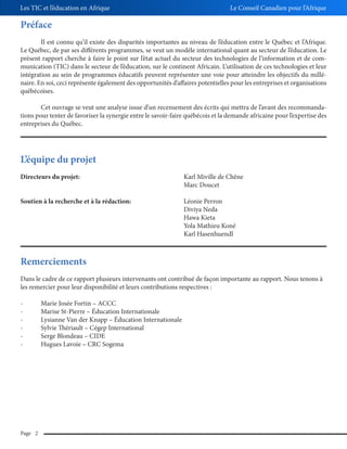 Les TIC et l’éducation en Afrique

Le Conseil Canadien pour l’Afrique

Préface
Il est connu qu’il existe des disparités importantes au niveau de l’éducation entre le Québec et l’Afrique.
Le Québec, de par ses différents programmes, se veut un modèle international quant au secteur de l’éducation. Le
présent rapport cherche à faire le point sur l’état actuel du secteur des technologies de l’information et de communication (TIC) dans le secteur de l’éducation, sur le continent Africain. L’utilisation de ces technologies et leur
intégration au sein de programmes éducatifs peuvent représenter une voie pour atteindre les objectifs du millénaire. En soi, ceci représente également des opportunités d’affaires potentielles pour les entreprises et organisations
québécoises.
Cet ouvrage se veut une analyse issue d’un recensement des écrits qui mettra de l’avant des recommandations pour tenter de favoriser la synergie entre le savoir-faire québécois et la demande africaine pour l’expertise des
entreprises du Québec.

L’équipe du projet
Directeurs du projet:

Karl Miville de Chêne
Marc Doucet

Soutien à la recherche et à la rédaction:

Léonie Perron
Diviya Neda
Hawa Kieta
Yola Mathieu Koné
Karl Hasenhuendl

Remerciements
Dans le cadre de ce rapport plusieurs intervenants ont contribué de façon importante au rapport. Nous tenons à
les remercier pour leur disponibilité et leurs contributions respectives :
-

Page 2

Marie Josée Fortin – ACCC
Marise St-Pierre – Éducation Internationale
Lysianne Van der Knapp – Éducation Internationale
Sylvie Thériault – Cégep International
Serge Blondeau – CIDE
Hugues Lavoie – CRC Sogema

 
