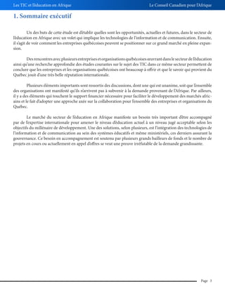 Les TIC et l’éducation en Afrique

Le Conseil Canadien pour l’Afrique

1. Sommaire exécutif
Un des buts de cette étude est d’établir quelles sont les opportunités, actuelles et futures, dans le secteur de
l’éducation en Afrique avec un volet qui implique les technologies de l’information et de communication. Ensuite,
il s’agit de voir comment les entreprises québécoises peuvent se positionner sur ce grand marché en pleine expansion.
Des rencontres avec plusieurs entreprises et organisations québécoises œuvrant dans le secteur de l’éducation
ainsi qu’une recherche approfondie des études courantes sur le sujet des TIC dans ce même secteur permettent de
conclure que les entreprises et les organisations québécoises ont beaucoup à offrir et que le savoir qui provient du
Québec jouit d’une très belle réputation internationale.
Plusieurs éléments importants sont ressortis des discussions, dont une qui est unanime, soit que l’ensemble
des organisations ont manifesté qu’ils n’arrivent pas à subvenir à la demande provenant de l’Afrique. Par ailleurs,
il y a des éléments qui touchent le support financier nécessaire pour faciliter le développement des marchés africains et le fait d’adopter une approche axée sur la collaboration pour l’ensemble des entreprises et organisations du
Québec.
Le marché du secteur de l’éducation en Afrique manifeste un besoin très important d’être accompagné
par de l’expertise internationale pour amener le niveau d’éducation actuel à un niveau jugé acceptable selon les
objectifs du millénaire de développement. Une des solutions, selon plusieurs, est l’intégration des technologies de
l’information et de communication au sein des systèmes éducatifs et même ministériels, ces derniers assurant la
gouvernance. Ce besoin en accompagnement est soutenu par plusieurs grands bailleurs de fonds et le nombre de
projets en cours ou actuellement en appel d’offres se veut une preuve irréfutable de la demande grandissante.

Page 3

 