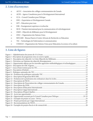 Les TIC et l’éducation en Afrique

Le Conseil Canadien pour l’Afrique

2. Liste d’acronymes
o

ACCC – Association des collèges communautaires du Canada

o

ACDI – Agence Canadienne pour le Développement International

o

CCA – Conseil Canadien pour l’Afrique

o

EDC – Exportation et Développement Canada

o

EPT – Éducation pour tous

o

ESR – Enseignement supérieur et recherche

o

IICD - l’Institut international pour la communication et le développement

o

OMD – Objectifs du Millénaire pour le Développement

o

ONU – Organisation des Nations Unies

o

ROCARE - Réseau Ouest et Centre Africain de Recherche en Éducation

o

TIC – Technologies de l’information et communication

o

UNESCO – Organisation des Nations Unies pour l’éducation, la science et la culture

3. Liste de figures
Figure 1 – Alphabétisation des jeunes de 15 à 24 ans..........................................................................................................7
Figure 2 - Description du programme mise en oeuvre rapide...........................................................................................7
Figure 3 - Description des objectifs 2 et 8 des Objectifs du Millénaire..........................................................................8
Figure 4 – Prévisions sur l’atteinte des objectifs d’enseignement......................................................................................8
Figure 5 – Opportunités offertes par les nouvelles approches méthodologiques et technologiques...........................9
Figure 6 - Description de CRC Sogema.............................................................................................................................10
Figure 7 - Lieux d’intervention pour les TIC.....................................................................................................................11
Figure 8 - Description d’Infodev.........................................................................................................................................12
Figure 9 - Politiques nationales des TIC............................................................................................................................12
Figure 10 - Évolution des politiques nationales TIC........................................................................................................13
Figure 11 - Description Programme ROCARE.................................................................................................................15
Figure 12 - Évolution de la pénétration des ordinateurs dans les écoles.......................................................................16
Figure 13 - Description de l’IICD........................................................................................................................................17
Figure 14 - Description de l’Association des collèges communautaires du Canada.....................................................17
Figure 15 - Description du CIDE........................................................................................................................................18
Figure 16 - Description d’Éducation Internationale.........................................................................................................18
Figure 17 - Description Cégep International.....................................................................................................................19
Figure 18 - Description d’Export Québec..........................................................................................................................20
Figure 19 - Accès aux opportunités....................................................................................................................................22
Figure 20 - Opportunités recensés par le Conseil Canadien pour l’Afrique............................................................23-25
Figure 21 - Exemples de projets en cours - Devex............................................................................................................25
Figure 22 - Projets pertinents par Cégep International...................................................................................................26
Figure 23 - Recommandations de l’IICD...........................................................................................................................27
Figure 24 - Exemples de projets d’accès et de connectivité..............................................................................................28

Page 4

 