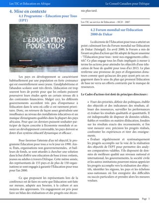 Les TIC et l’éducation en Afrique

Le Conseil Canadien pour l’Afrique

4. Mise en contexte

nie plus tard.

4.1 Programme – Éducation pour Tous
(EPT)

Les TIC au service de l’éducation – IICD - 2007

1

4.2 Forum mondial sur l’éducation
2000 de Dakar
La décennie de l’Éducation pour tous a atteint un
point culminant lors du Forum mondial sur l’éducation
de Dakar (Sénégal). En avril 2000, le Forum a mis de
l’avant un plan d’action qui fût adopté de façon unanime
: “l’Éducation pour tous : tenir nos engagements collectifs”. Ce plan engage tous les États impliqués à mener à
terme les actions pour atteindre les objectifs d’une éducation de base de qualité pour tous d’ici 2015. Le plan
renferme une promesse de pays et d’organismes donaLes pays en développement se caractérisent teurs comme quoi qu’aucun des pays ayant pris un enhabituellement par une population en forte croissance gagement dans le sens du plan qui promeut l’éducation
qui est essentiellement assez jeune. L’analphabétisme et de base ne verra ses efforts contrariés par le manque de
l’abandon scolaire sont très élevés. L’éducation est trop ressources.
souvent hors de portée pour que les enfants puissent
poursuivre leurs études après un certain niveau dû à Le Cadre d’action s’est doté de principes directeurs :
des contraintes financières. Malgré ceci, les différents
gouvernements accordent très peu d’importance à
des objectifs et des indicateurs des résultats, all’éducation dans le sens où celle-ci est rarement priorilouer des ressources, surveiller les performances
taire. Donc, on retrouve de façon assez généralisée une
et évaluer les résultats qualitatifs et quantitatifs. Il
insuffisance au niveau des installations éducatives et un
est indispensable de disposer de données solides,
manque d’enseignants qualifiés dans la plupart des pays
fiables et ventilées en matière d’éducation, fondées
africains. Pour que ces derniers puissent souhaiter parsur les résultats exacts des recensements, si l’on
ticiper de façon concrète à l’économie mondiale et asveut mesurer avec précision les progrès réalisés,
surer un développement convenable, les pays doivent se
confronter les expériences et tirer des enseignedoter d’un système éducatif dynamique et efficace .
ments.
2

1

Pour favoriser l’atteinte d’un tel objectif, le programme Éducation pour tous a vu le jour en 1990. Ainsi, États, organisations non gouvernementales, et bailleurs de fonds, se sont attardés à chercher une solution
dans le but d’offrir une éducation de base à tous: enfants,
jeunes ou adultes à travers l’Afrique. Cette même année,
des représentants de 155 pays et de plus de 150 organisations se sont engagés à garantir l’Éducation pour tous
pour l’an 2000.
Ce que proposent les représentants lors de la
conférence est de faire en sorte que l’éducation soit faite
sur mesure, adaptée aux besoins, à la culture et aux
moyens des apprenants. Un engagement est pris pour
faire un bilan des réalisations et des progrès une décen-

les progrès accomplis sur la voie de la réalisation
des objectifs de l’EPT pour permettre des analyses comparatives valables. S’ils disposent de données de meilleure qualité aux niveaux national et
international, les gouvernements, la société civile
et les autres institutions pourront mieux apprécier
les progrès accomplis vers la réalisation des objectifs, identifier les régions, les pays et les échelons
sous-nationaux où l’on enregistre des difficultés
ou succès particuliers et prendre alors les mesures
voulues.

Page 5

 