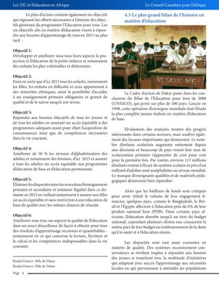 Les TIC et l’éducation en Afrique
Le plan d’action contient également six objectifs
qui régissent les efforts nécessaires à l’atteinte des objectifs généraux du programme l’Éducation pour tous. Les
six objectifs clés en matière d’éducation visent à répondre aux besoins d’apprentissage de tous en 2015 au plus
tard :

Le Conseil Canadien pour l’Afrique

4.3 Le plus grand bilan de l’histoire en
matière d’éducation

3

Objectif 1:
Développer et améliorer sous tous leurs aspects la protection et l’éducation de la petite enfance et notamment
des enfants les plus vulnérables et défavorisés.
Objectif 2:
Faire en sorte que d’ici 2015 tous les enfants, notamment
les filles, les enfants en difficulté et ceux appartenant à
des minorités ethniques, aient la possibilité d’accéder
à un enseignement primaire obligatoire et gratuit de
qualité et de le suivre jusqu’à son terme.

Le Cadre d’action de Dakar puise dans les conclusions du Bilan de l’Éducation pour tous de 2000
(UNESCO), qui porte sur plus de 180 pays. Lancée en
1998, cette opération d’envergure mondiale était l’étude
Objectif 3:
la plus complète jamais réalisée en matière d’éducation
Répondre aux besoins éducatifs de tous les jeunes et de base.
de tous les adultes en assurant un accès équitable à des
programmes adéquats ayant pour objet l’acquisition de
L’évaluation des avancées montre des progrès
connaissances ainsi que de compétences nécessaires intéressants dans certains secteurs, mais soulève égaledans la vie courante.
ment des lacunes importantes qui demeurent. Le nomObjectif 4:
Améliorer de 50 % les niveaux d’alphabétisation des
adultes et notamment des femmes, d’ici 2015 et assurer
à tous les adultes un accès équitable aux programmes
d’éducation de base et d’éducation permanente.

bre d’enfants scolarisés augmente nettement depuis
une décennie et beaucoup de pays voient leur taux de
scolarisation primaire s’approcher de cent pour cent
pour la première fois. Par contre, environ 113 millions
d’enfants restent à l’écart du système scolaire et près d’un
milliard d’adultes sont analphabètes au niveau mondial.
Le manque d’enseignants qualifiés et de matériels pédagogiques demeurent bien répandus .

Objectif 5:
Éliminer les disparités entre les sexes dans l’enseignement
primaire et secondaire et instaurer l’égalité dans ce doAlors que les bailleurs de fonds sont critiqués
maine en 2015 en veillant notamment à assurer aux filles pour avoir réduit le volume de leur engagement fiun accès équitable et sans restriction à une éducation de nancier, quelques pays, comme le Bangladesh, le Brébase de qualité avec les mêmes chances de réussite
sil et l’Égypte affectent à l’éducation près de 6% de leur
produit national brut (PNB). Dans certains pays afObjectif 6:
ricains, l’éducation absorbe jusqu’à un tiers du budget
Améliorer sous tous ses aspects la qualité de l’éducation national, cependant plusieurs d’entre eux consacrent la
dans un souci d’excellence de façon à obtenir pour tous même part de leur budget au remboursement de la dette
des résultats d’apprentissage reconnus et quantifiables - qu’à la santé et à l’éducation réunis.
notamment en ce qui concerne la lecture, l’écriture et
le calcul et les compétences indispensables dans la vie
Les disparités sont tout aussi courantes en
courante.
matière de qualité. Des systèmes excessivement con4

2
3

Breda/Unesco- Pôle de Dakar
Breda/Unesco- Pôle de Dakar
Page 6

servateurs se révèlent inaptes à répondre aux besoins
des jeunes et tranchent avec la multitude d’initiatives
qui adaptent avec succès l’apprentissage aux nécessités
locales ou qui parviennent à atteindre les populations

 