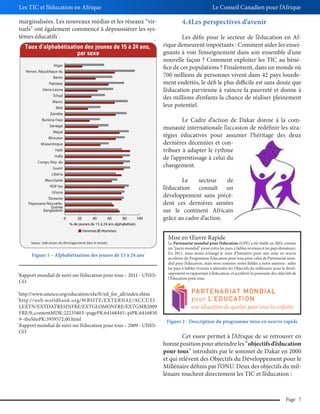 Les TIC et l’éducation en Afrique

Le Conseil Canadien pour l’Afrique

marginalisées. Les nouveaux médias et les réseaux “virtuels” ont également commencé à dépoussiérer les systèmes éducatifs .
5

6

4.4Les perspectives d’avenir
Les défis pour le secteur de l’éducation en Afrique demeurent importants : Comment aider les enseignants à voir l’enseignement dans son ensemble d’une
nouvelle façon ? Comment exploiter les TIC au bénéfice de ces populations ? Finalement, dans un monde où
700 millions de personnes vivent dans 42 pays lourdement endettés, le défi le plus difficile est sans doute que
l’éducation parvienne à vaincre la pauvreté et donne à
des millions d’enfants la chance de réaliser pleinement
leur potentiel.
Le Cadre d’action de Dakar donne à la communauté internationale l’occasion de redéfinir les stratégies éducatives pour assumer l’héritage des deux
dernières décennies et contribuer à adapter le rythme
de l’apprentissage à celui du
changement.
Le
secteur
de
l’éducation connaît un
développement sans précédent ces dernières années
sur le continent Africain
grâce au cadre d’action.
Mise en Œuvre Rapide

Figure 1 – Alphabétisation des jeunes de 15 à 24 ans

7

4

Rapport mondial de suivi sur l’éducation pour tous – 2011 - UNESCO

5

http://www.unesco.org/education/efa/fr/ed_for_all/index.shtm
http://web.worldbank.org/WBSITE/EXTERNAL/ACCUEILEXTN/EXTDATRESINFRE/EXTGLOMONFRE/EXTGMR2009
FRE/0,,contentMDK:22235803~pagePK:64168445~piPK:6416830
9~theSitePK:5959572,00.html
Rapport mondial de suivi sur l’éducation pour tous – 2009 - UNESCO

6

7

Le Partenariat mondial pour l’éducation (GPE) a été établi en 2002 comme
un “pacte mondial” passé entre les pays à faibles revenus et les pays donateurs.
En 2011, nous avons échangé le nom d’Initiative pour une mise en œuvre
accélérée du Programme Éducation pour tous pour celui de Partenariat mondial pour l’éducation, mais nous sommes restés fidèles à notre mission : aider
les pays à faibles revenus à atteindre les Objectifs du millénaire pour le développement se rapportant à l’éducation, et accélérer la poursuite des objectifs de
l’Éducation pour tous.

Figure 2 - Description du programme mise en oeuvre rapide

Cet essor permet à l’Afrique de se retrouver en
bonne position pour atteindre les “objectifs d’éducation
pour tous” introduits par le sommet de Dakar en 2000
et qui relèvent des Objectifs du Développement pour le
Millénaire définis par l’ONU. Deux des objectifs du millénaire touchent directement les TIC et l’éducation :

Page 7

 
