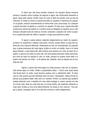É claro que não faria sentido construir um aquário dessa maneira
porque o aquário seria incapaz de segurar a água, ele continuaria deixando a
água vazar pelo arame. Então você vê, tudo é feito de acordo com as leis da
natureza. E então eu tinha um peixe-dourado no aquário e mantinha um pássa-
ro na gaiola, embora recentemente eu tenha feito uma coisa boba. Eu coloquei
o peixe-dourado na gaiola e o canário no aquário. É claro que o peixe-dourado
continuava caindo do poleiro e o canário teria se afogado no aquário se eu não
tivesse colocado tudo de volta ao normal, colocado o pássaro de volta na gaio-
la e o peixe-dourado de volta no aquário, o lugar que pertence a eles.


          E agora o peixe estava nadando alegremente ao redor do aquário,
primeiro na superfície e depois indo para o fundo, quase todos os dias ele na-
daria de uma maneira diferente. Anteontem eu tive um contratempo. Eu percebi
que o peixe precisava de mais água, então eu enchi um balde, mas e aí havia
água demais, e ela estava tão alta (indica) que passou por cima do topo do a-
quário, o que eu só notei no outro dia. Um dos peixes-dourado nadou para fora,
por cima do topo do aquário e caiu no chão, porque no quarto onde está o a-
quário nós temos um chão – e lá estava ele, deitado, mas só depois de ter pa-
rado de cair.


          Agora, o peixe não tinha água no chão porque a não ser no aquário,
não temos água no chão. Então a proprietária disse: –“Você verá, esse peixe
não ficará bem no chão, você deveria acabar com o sofrimento dele”. É claro
que eu não queria que ele sofresse mais do que o necessário, dessa forma eu
pensei que poderia bater nele com um martelo. Porém, eu pensei que poderia
acabar batendo com o martelo em meu dedo polegar e, assim, pensei em dar
um chute nele. Mas se você não der um chute direto, ele acabaria sofrendo a-
inda mais. Então eu tive uma idéia brilhante. Eu disse a mim mesmo: “Vou pe-
gar o peixe, carregá-lo até o rio e dar-lhe um bom e velho afogamento”.
 