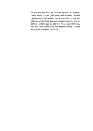 mesmo me escrever, de maneira alguma. Eu saberei,
dessa forma, porque você nunca me escreveu. Perdoe
meu jeito ruim de escrever, mas é que eu tenho uma es-
pécie de artrite típica dos que escrevem sempre. Isso a-
contece sempre que eu escrevo. Você, evidentemente,
não terá isso nunca, pois não escreve jamais. Minhas
saudações e um beijo, Teu N. N.
 