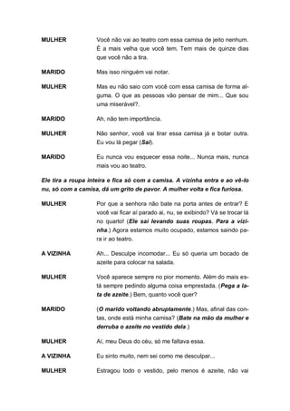 MULHER              Você não vai ao teatro com essa camisa de jeito nenhum.
                    É a mais velha que você tem. Tem mais de quinze dias
                    que você não a tira.

MARIDO              Mas isso ninguém vai notar.

MULHER              Mas eu não saio com você com essa camisa de forma al-
                    guma. O que as pessoas vão pensar de mim... Que sou
                    uma miserável?.

MARIDO              Ah, não tem importância.

MULHER              Não senhor, você vai tirar essa camisa já e botar outra.
                    Eu vou lá pegar (Sai).

MARIDO              Eu nunca vou esquecer essa noite... Nunca mais, nunca
                    mais vou ao teatro.

Ele tira a roupa inteira e fica só com a camisa. A vizinha entra e ao vê-lo
nu, só com a camisa, dá um grito de pavor. A mulher volta e fica furiosa.

MULHER              Por que a senhora não bate na porta antes de entrar? E
                    você vai ficar aí parado ai, nu, se exibindo? Vá se trocar lá
                    no quarto! (Ele sai levando suas roupas. Para a vizi-
                    nha.) Agora estamos muito ocupado, estamos saindo pa-
                    ra ir ao teatro.

A VIZINHA           Ah... Desculpe incomodar... Eu só queria um bocado de
                    azeite para colocar na salada.

MULHER              Você aparece sempre no pior momento. Além do mais es-
                    tá sempre pedindo alguma coisa emprestada. (Pega a la-
                    ta de azeite.) Bem, quanto você quer?

MARIDO              (O marido voltando abruptamente.) Mas, afinal das con-
                    tas, onde está minha camisa? (Bate na mão da mulher e
                    derruba o azeite no vestido dela.)

MULHER              Aí, meu Deus do céu, só me faltava essa.

A VIZINHA           Eu sinto muito, nem sei como me desculpar...

MULHER              Estragou todo o vestido, pelo menos é azeite, não vai
 