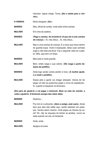 manchar. Agora chega. Toma. (Dá o azeite para a vizi-
                  nha.)

A VIZINHA         Muito obrigada. (Sai.)

MARIDO            Mas, afinal de contas, onde está minha camisa.

MULHER            Em cima da cadeira.

MARIDO            (Pega a camisa. Ao levantá-la vê que ela é uma camisa
                  de criança) – Aí, meu Deus... Aí, meu Deus...

MULHER            Mas é uma camisa de criança. É a única que havia dentro
                  do guarda-roupa. Você é engraçado, deixa suas camisas
                  sujas e não bota pra lavar. Faz o seguinte: bota só o pale-
                  tó. Olhe, aqui tem um limpo.

MARIDO            Mas esse é muito grande.

MULHER            Bem, então rasga o que sobrar. (Ele rasga a parte de-
                  baixo do peitilho).

MARIDO            Anda logo senão vamos perder a hora. (A mulher ajuda-
                  o a vestir o peitilho).

MULHER            Desse jeito a gente vai chegar atrasado. Vamos ter de
                  pegar um táxi se quisermos pegar o início do espetáculo..
                  Ih, a gente ia esquecer os binóculos.

(Ela pára de ajudá-lo e vai pegar o binóculo. Bota na mão do marido, e
volta a ajudá-lo. O binóculo escapa das mãos dele).

MARIDO            Quebrou...

MULHER            Pra mim é o suficiente. (Abre o estojo, está vazio). Ainda
                  bem que eles não estão aqui, senão estariam em peda-
                  ços. Vamos assim mesmo. Você pegou as chaves da ca-
                  sa? Ah, não se esqueça de fechar as janelas, nunca se
                  sabe quando vai cair um temporal.

MARIDO            Anda, anda.

MULHER            Apague as luzes.
 