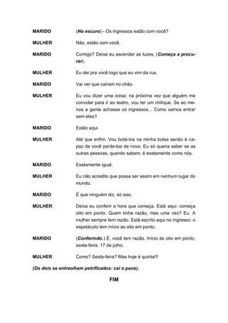 MARIDO             (No escuro) - Os ingressos estão com você?

MULHER             Não, estão com você.

MARIDO             Comigo? Deixa eu ascender as luzes. (Começa a procu-
                   rar).

MULHER             Eu dei pra você logo que eu vim da rua.

MARIDO             Vai ver que caíram no chão.

MULHER             Eu vou dizer uma coisa: na próxima vez que alguém me
                   convidar para ir ao teatro, vou ter um chilique. Se ao me-
                   nos a gente achasse os ingressos... Como vamos entrar
                   sem eles?

MARIDO             Estão aqui.

MULHER             Até que enfim. Vou botá-los na minha bolsa senão é ca-
                   paz de você perde-los de novo. Eu só queria saber se as
                   outras pessoas, quando sabem, é exatamente como nós.

MARIDO             Exatamente igual.

MULHER             Eu não acredito que possa ser assim em nenhum lugar do
                   mundo.

MARIDO             É que ninguém diz, só isso.

MULHER             Deixa eu conferir a hora que começa. Está aqui: começa
                   oito em ponto. Quem tinha razão, mas uma vez? Eu. A
                   mulher sempre tem razão. Está escrito aqui no ingresso: o
                   espetáculo tem início as oito em ponto.

MARIDO             (Conferindo.) É, você tem razão. Início às oito em ponto,
                   sexta-feira, 17 de julho.

MULHER             Como? Sexta-feira? Mas hoje é quinta!!!

(Os dois se entreolham petrificados: cai o pano).

                                    FIM
 