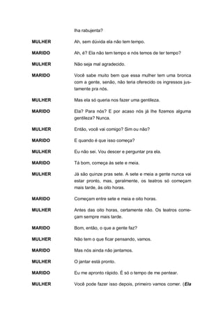lha rabujenta?

MULHER   Ah, sem dúvida ela não tem tempo.

MARIDO   Ah, é? Ela não tem tempo e nós temos de ter tempo?

MULHER   Não seja mal agradecido.

MARIDO   Você sabe muito bem que essa mulher tem uma bronca
         com a gente, senão, não teria oferecido os ingressos jus-
         tamente pra nós.

MULHER   Mas ela só queria nos fazer uma gentileza.

MARIDO   Ela? Para nós? E por acaso nós já lhe fizemos alguma
         gentileza? Nunca.

MULHER   Então, você vai comigo? Sim ou não?

MARIDO   E quando é que isso começa?

MULHER   Eu não sei. Vou descer e perguntar pra ela.

MARIDO   Tá bom, começa às sete e meia.

MULHER   Já são quinze pras sete. A sete e meia a gente nunca vai
         estar pronto, mas, geralmente, os teatros só começam
         mais tarde, às oito horas.

MARIDO   Começam entre sete e meia e oito horas.

MULHER   Antes das oito horas, certamente não. Os teatros come-
         çam sempre mais tarde.

MARIDO   Bom, então, o que a gente faz?

MULHER   Não tem o que ficar pensando, vamos.

MARIDO   Mas nós ainda não jantamos.

MULHER   O jantar está pronto.

MARIDO   Eu me apronto rápido. É só o tempo de me pentear.

MULHER   Você pode fazer isso depois, primeiro vamos comer. (Ela
 