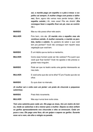 sai, o marido pega um espelho e o põe à mesa: o es-
                  pelho cai sempre. A mulher chega com pratos e talhe-
                  res). Bom, agora não vamos mais perder tempo. (Vê o
                  espelho caindo.) Ah, mais essa! Põe ele direito! (Ela
                  consegue fazer o espelho ficar em pé, mas ao contrá-
                  rio.)

MARIDO            Mas eu não posso olhar nele assim.

MULHER            Pois bem, vire ele. (O marido vira o    espelho mas ele
                  continua caindo. A mulher conserta,     o marido se pen-
                  teia, barba e cabelo). Eu gostaria de   saber o que você
                  tem pra pentear? Você não consegue      nem repartir essa
                  vegetação que você tem.

MARIDO            É um hábito que eu tenho e mantenho.

MULHER            Como esse homem pode ser tão vaidoso? Pra quem que
                  você quer ficar bonito? Você me agrada e não precisa a-
                  gradar mais ninguém.

MARIDO            Pode ser que no teatro sente uma garota interessante ao
                  meu lado.

MULHER            E você acha que ela vai te olhar? É pro Fausto que ela vai
                  olhar.

MARIDO            Eu quis dizer no intervalo.

(A mulher sai e volta com um jantar: um prato de chucrute e pequenas
salsichas).

MARIDO            Prato feito novamente.

MULHER            Mas aqui nunca teve outra coisa.

Tem uma salsicha para cada um. Ele pega as duas, tira um metro do bol-
so, mede as salsichas e dá a menor para a mulher. Depois os dois enfiam
os garfos apressadamente nos chucrutes e eles se enroscam. Cada um
puxa o seu. Ele pega uma faca, dá um golpe e separa os garfos. Durante
esse vai e vem, ele olha o relógio na parede.
 