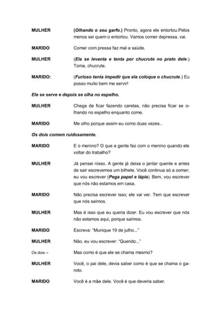 MULHER             (Olhando o seu garfo.) Pronto, agora ele entortou.Pelos
                   menos sei quem o entortou. Vamos comer depressa, vai.

MARIDO             Comer com pressa faz mal a saúde.

MULHER             (Ela se levanta e tenta por chucrute no prato dele.)
                   Toma, chucrute.

MARIDO:            (Furioso tenta impedir que ela coloque o chucrute.) Eu
                   posso muito bem me servir!

Ele se serve e depois se olha no espelho.

MULHER             Chega de ficar fazendo caretas, não precisa ficar se o-
                   lhando no espelho enquanto come.

MARIDO             Me olho porque assim eu como duas vezes..

Os dois comem ruidosamente.

MARIDO             E o menino? O que a gente faz com o menino quando ele
                   voltar do trabalho?

MULHER             Já pensei nisso. A gente já deixa o jantar quente e antes
                   de sair escrevemos um bilhete. Você continua só a comer;
                   eu vou escrever (Pega papel e lápis). Bem, vou escrever
                   que nós não estamos em casa.

MARIDO             Não precisa escrever isso; ele vai ver. Tem que escrever
                   que nós saímos.

MULHER             Mas é isso que eu queria dizer. Eu vou escrever que nós
                   não estamos aqui, porque saímos.

MARIDO             Escreva: “Munique 19 de julho...”

MULHER             Não, eu vou escrever: “Querido...”

Os dois –          Mas como é que ele se chama mesmo?

MULHER             Você, o pai dele, devia saber como é que se chama o ga-
                   roto.

MARIDO             Você é a mãe dele. Você é que deveria saber.
 