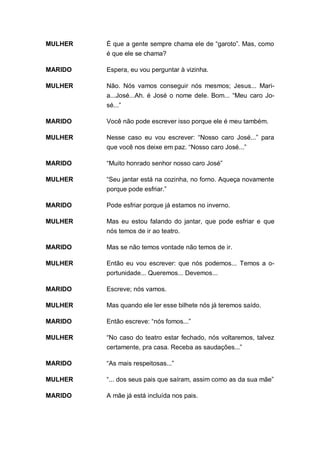 MULHER   É que a gente sempre chama ele de “garoto”. Mas, como
         é que ele se chama?

MARIDO   Espera, eu vou perguntar à vizinha.

MULHER   Não. Nós vamos conseguir nós mesmos; Jesus... Mari-
         a...José...Ah. é José o nome dele. Bom... “Meu caro Jo-
         sé...”

MARIDO   Você não pode escrever isso porque ele é meu também.

MULHER   Nesse caso eu vou escrever: “Nosso caro José...” para
         que você nos deixe em paz. “Nosso caro José...”

MARIDO   “Muito honrado senhor nosso caro José”

MULHER   “Seu jantar está na cozinha, no forno. Aqueça novamente
         porque pode esfriar.”

MARIDO   Pode esfriar porque já estamos no inverno.

MULHER   Mas eu estou falando do jantar, que pode esfriar e que
         nós temos de ir ao teatro.

MARIDO   Mas se não temos vontade não temos de ir.

MULHER   Então eu vou escrever: que nós podemos... Temos a o-
         portunidade... Queremos... Devemos...

MARIDO   Escreve; nós vamos.

MULHER   Mas quando ele ler esse bilhete nós já teremos saído.

MARIDO   Então escreve: “nós fomos...”

MULHER   “No caso do teatro estar fechado, nós voltaremos, talvez
         certamente, pra casa. Receba as saudações...”

MARIDO   “As mais respeitosas...”

MULHER   “... dos seus pais que saíram, assim como as da sua mãe”

MARIDO   A mãe já está incluída nos pais.
 