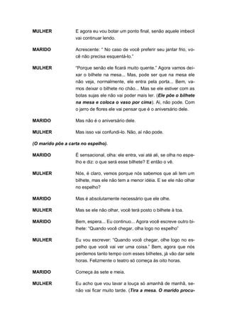 MULHER             E agora eu vou botar um ponto final, senão aquele imbecil
                   vai continuar lendo.

MARIDO             Acrescente: “ No caso de você preferir seu jantar frio, vo-
                   cê não precisa esquentá-lo.”

MULHER             “Porque senão ele ficará muito quente.” Agora vamos dei-
                   xar o bilhete na mesa... Mas, pode ser que na mesa ele
                   não veja, normalmente, ele entra pela porta... Bem, va-
                   mos deixar o bilhete no chão... Mas se ele estiver com as
                   botas sujas ele não vai poder mais ler. (Ele põe o bilhete
                   na mesa e coloca o vaso por cima). Ai, não pode. Com
                   o jarro de flores ele vai pensar que é o aniversário dele.

MARIDO             Mas não é o aniversário dele.

MULHER             Mas isso vai confundi-lo. Não, aí não pode.

(O marido põe a carta no espelho).

MARIDO             É sensacional, olha: ele entra, vai até ali, se olha no espe-
                   lho e diz: o que será esse bilhete? E então o vê.

MULHER             Nós, é claro, vemos porque nós sabemos que ali tem um
                   bilhete, mas ele não tem a menor idéia. E se ele não olhar
                   no espelho?

MARIDO             Mas é absolutamente necessário que ele olhe.

MULHER             Mas se ele não olhar, você terá posto o bilhete à toa.

MARIDO             Bem, espera... Eu continuo... Agora você escreve outro bi-
                   lhete: “Quando você chegar, olha logo no espelho”

MULHER             Eu vou escrever: “Quando você chegar, olhe logo no es-
                   pelho que você vai ver uma coisa.” Bem, agora que nós
                   perdemos tanto tempo com esses bilhetes, já vão dar sete
                   horas. Felizmente o teatro só começa às oito horas.

MARIDO             Começa às sete e meia.

MULHER             Eu acho que vou lavar a louça só amanhã de manhã, se-
                   não vai ficar muito tarde. (Tira a mesa. O marido procu-
 