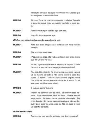 marrom). Será que dava pra você fechar meu vestido que
                   eu não posso fazer isso sozinha.

MARIDO             Ah, meu Deus, de novo os quinhentos colchetes. Quando
                   a gente consegue botar um maldito colchete, o outro sol-
                   ta.

MULHER             Para de resmungar e acaba logo com isso.

MARIDO             Isso não é roupa que se faça.

(Mulher com dois chapéus na mão, experimenta um).

MULHER             Acho que esse chapéu não combina com meu vestido
                   marrom.

MARIDO             Põe um outro, anda logo.

MULHER             (Faz que vai, mas não vai) Ai, antes de sair ainda tenho
                   que dar um jeito na casa.

MARIDO             No seu lugar eu ainda levaria a escada e limparia o chão
                   da cozinha para bancar a empregadinha caprichosa!

MULHER             Não seja tão estúpido. Na próxima vez, que essa vizinha
                   vá ela mesma ao teatro e não venha encher o saco dos
                   outros. É assim... Toda vez que aparece alguma coisa
                   que pode me dar um pouco de distração, é assim. Eu só
                   sirvo para trabalhar o ano inteiro.

MARIDO             E eu para ganhar dinheiro.

MULHER             Pronto! Vai começar tudo de novo... Já conheço essa his-
                   tória... Você não vai mais parar por nada... Vamos discutir
                   até o teatro... No teatro vamos continuar discutindo... Até
                   o fim da noite não vamos fazer outra coisas a não ser dis-
                   cutir. Quer saber de uma coisa, eu fico em casa e você
                   vai sozinho ao teatro.

Mulher senta e chora.

MARIDO             Como é que vou sozinho ao teatro com dois ingressos?
 