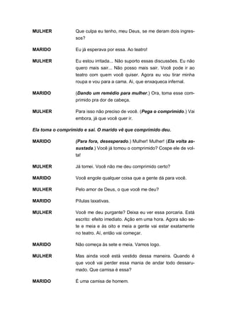 MULHER            Que culpa eu tenho, meu Deus, se me deram dois ingres-
                  sos?

MARIDO            Eu já esperava por essa. Ao teatro!

MULHER            Eu estou irritada... Não suporto essas discussões. Eu não
                  quero mais sair... Não posso mais sair. Você pode ir ao
                  teatro com quem você quiser. Agora eu vou tirar minha
                  roupa e vou para a cama. Ai, que enxaqueca infernal.

MARIDO            (Dando um remédio para mulher.) Ora, toma esse com-
                  primido pra dor de cabeça.

MULHER            Para isso não preciso de você. (Pega o comprimido.) Vai
                  embora, já que você quer ir.

Ela toma o comprimido e sai. O marido vê que comprimido deu.

MARIDO            (Para fora, desesperado.) Mulher! Mulher! (Ela volta as-
                  sustada.) Você já tomou o comprimido? Cospe ele de vol-
                  ta!

MULHER            Já tomei. Você não me deu comprimido certo?

MARIDO            Você engole qualquer coisa que a gente dá para você.

MULHER            Pelo amor de Deus, o que você me deu?

MARIDO            Pílulas laxativas.

MULHER            Você me deu purgante? Deixa eu ver essa porcaria. Está
                  escrito: efeito imediato. Ação em uma hora. Agora são se-
                  te e meia e às oito e meia a gente vai estar exatamente
                  no teatro. Aí, então vai começar.

MARIDO            Não começa às sete e meia. Vamos logo.

MULHER            Mas ainda você está vestido dessa maneira. Quando é
                  que você vai perder essa mania de andar todo dessaru-
                  mado. Que camisa é essa?

MARIDO            É uma camisa de homem.
 