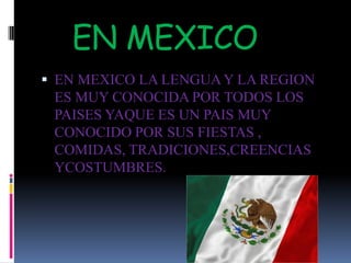 EN MEXICO EN MEXICO LA LENGUA Y LA REGION ES MUY CONOCIDA POR TODOS LOS PAISES YAQUE ES UN PAIS MUY CONOCIDO POR SUS FIESTAS , COMIDAS, TRADICIONES,CREENCIAS YCOSTUMBRES.