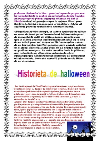 poderes. Satanás lo hizo, pero en lugar de pagar con
la moneda Jack la metió en su bolsillo, donde llevaba
un crucifijo de plata. Incapaz de salir de allí el
Diablo ordenó al granjero que le dejara libre, pero
Jack no lo haría a menos que prometiera volver al
infierno para no molestarle durante un año.

Transcurrido ese tiempo, el Diablo apareció de nuevo
en casa de Jack para llevárselo al inframundo pero
de nuevo Jack pidió un último deseo, en este caso
que el Diablo cogiera una manzana situada en lo alto
de un árbol para así tener su última comida antes
de su tormento. Lucifer accedió, pero cuando estaba
en el árbol Jack talló una cruz en su tronco para que
no pudiera escapar. En esta ocasión Jack le pidió no
ser molestado en diez años, además de otra
condición: que nunca pudiera reclamar su alma para
el inframundo. Satanás accedió y Jack se vio libre
de su amenaza.




 Por los tiempos de la Edad Media, algunos bandoleros se aprovecharon
de estas creencias y, después de cometer sus fechorías, iban con el chisme
de que los espíritus eran los culpables (quienes, por supuesto, nunca
estaban presentes para desmentirlos). Estos truhanes se disfrazaban para
parecer diablos y espantos y hacer más creible su cuento, ¡De aquí la
costumbre de los disfraces!
Algunos años después esta festividad llega a los Estados Unidos, traída
por los pioneros, y es aceptada como una tradición, integrando todos los
detalles antes mencionados. Era una fiesta católica de pequeños grupos de
fieles, que se popularizó enormemente con la llegada de los Irlandeses
alrededor de 1840. Fueron ellos quienes le anadieron la "Jack-o-lantern"
(la calabaza hueca con una vela adentro), ya que tenían una leyenda de
un Jack (Juan) a quien le prohibieron la entrada al Cielo y también al
Infierno (nadie lo aguantaba) y se paseaba con una linterna, que era un
repollo hueco con un carbón ardiente adentro (¡Que
le había dado el mismísimo Diablo!), buscando la
manera de ingresar a alguno de los dos clubes.
 