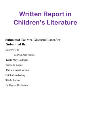 Written Report in
Children’s Literature
Submitted To: Mrs. GlecerineBlancaflor
Submitted By:
Daisery Gila
Marisa Ann Flores
Karla May Lodripas
Trichelle Lopez
Patricia Ann Gorimo
DitchieLambating
Shiela Laban
JhullynabelFallorina

 